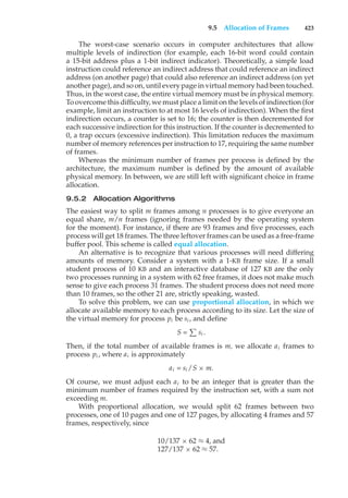 9.5 Allocation of Frames 423
The worst-case scenario occurs in computer architectures that allow
multiple levels of indirection (for example, each 16-bit word could contain
a 15-bit address plus a 1-bit indirect indicator). Theoretically, a simple load
instruction could reference an indirect address that could reference an indirect
address (on another page) that could also reference an indirect address (on yet
another page), and so on, until every page in virtual memory had been touched.
Thus, in the worst case, the entire virtual memory must be in physical memory.
To overcome this difficulty, we must place a limit on the levels of indirection (for
example, limit an instruction to at most 16 levels of indirection). When the first
indirection occurs, a counter is set to 16; the counter is then decremented for
each successive indirection for this instruction. If the counter is decremented to
0, a trap occurs (excessive indirection). This limitation reduces the maximum
number of memory references per instruction to 17, requiring the same number
of frames.
Whereas the minimum number of frames per process is defined by the
architecture, the maximum number is defined by the amount of available
physical memory. In between, we are still left with significant choice in frame
allocation.
9.5.2 Allocation Algorithms
The easiest way to split m frames among n processes is to give everyone an
equal share, m/n frames (ignoring frames needed by the operating system
for the moment). For instance, if there are 93 frames and five processes, each
process will get 18 frames. The three leftover frames can be used as a free-frame
buffer pool. This scheme is called equal allocation.
An alternative is to recognize that various processes will need differing
amounts of memory. Consider a system with a 1-KB frame size. If a small
student process of 10 KB and an interactive database of 127 KB are the only
two processes running in a system with 62 free frames, it does not make much
sense to give each process 31 frames. The student process does not need more
than 10 frames, so the other 21 are, strictly speaking, wasted.
To solve this problem, we can use proportional allocation, in which we
allocate available memory to each process according to its size. Let the size of
the virtual memory for process pi be si , and define
S =
#
si .
Then, if the total number of available frames is m, we allocate ai frames to
process pi , where ai is approximately
ai = si /S × m.
Of course, we must adjust each ai to be an integer that is greater than the
minimum number of frames required by the instruction set, with a sum not
exceeding m.
With proportional allocation, we would split 62 frames between two
processes, one of 10 pages and one of 127 pages, by allocating 4 frames and 57
frames, respectively, since
10/137 × 62 ≈ 4, and
127/137 × 62 ≈ 57.
 