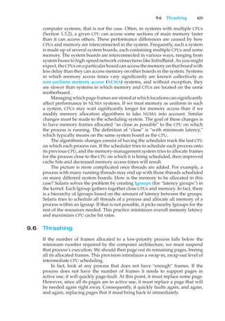 9.6 Thrashing 425
computer systems, that is not the case. Often, in systems with multiple CPUs
(Section 1.3.2), a given CPU can access some sections of main memory faster
than it can access others. These performance differences are caused by how
CPUs and memory are interconnected in the system. Frequently, such a system
is made up of several system boards, each containing multiple CPUs and some
memory. The system boards are interconnected in various ways, ranging from
system buses to high-speed network connections like InfiniBand. As you might
expect, the CPUs on a particular board can access the memory on that board with
less delay than they can access memory on other boards in the system. Systems
in which memory access times vary significantly are known collectively as
non-uniform memory access (NUMA) systems, and without exception, they
are slower than systems in which memory and CPUs are located on the same
motherboard.
Managing which page frames are stored at which locations can significantly
affect performance in NUMA systems. If we treat memory as uniform in such
a system, CPUs may wait significantly longer for memory access than if we
modify memory allocation algorithms to take NUMA into account. Similar
changes must be made to the scheduling system. The goal of these changes is
to have memory frames allocated “as close as possible” to the CPU on which
the process is running. The definition of “close” is “with minimum latency,”
which typically means on the same system board as the CPU.
The algorithmic changes consist of having the scheduler track the last CPU
on which each process ran. If the scheduler tries to schedule each process onto
its previous CPU, and the memory-management system tries to allocate frames
for the process close to the CPU on which it is being scheduled, then improved
cache hits and decreased memory access times will result.
The picture is more complicated once threads are added. For example, a
process with many running threads may end up with those threads scheduled
on many different system boards. How is the memory to be allocated in this
case? Solaris solves the problem by creating lgroups (for “latency groups”) in
the kernel. Each lgroup gathers together close CPUs and memory. In fact, there
is a hierarchy of lgroups based on the amount of latency between the groups.
Solaris tries to schedule all threads of a process and allocate all memory of a
process within an lgroup. If that is not possible, it picks nearby lgroups for the
rest of the resources needed. This practice minimizes overall memory latency
and maximizes CPU cache hit rates.
9.6 Thrashing
If the number of frames allocated to a low-priority process falls below the
minimum number required by the computer architecture, we must suspend
that process’s execution. We should then page out its remaining pages, freeing
all its allocated frames. This provision introduces a swap-in, swap-out level of
intermediate CPU scheduling.
In fact, look at any process that does not have “enough” frames. If the
process does not have the number of frames it needs to support pages in
active use, it will quickly page-fault. At this point, it must replace some page.
However, since all its pages are in active use, it must replace a page that will
be needed again right away. Consequently, it quickly faults again, and again,
and again, replacing pages that it must bring back in immediately.
 