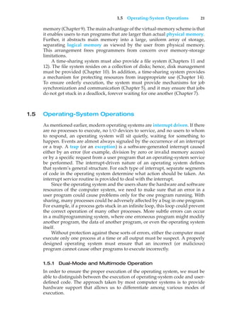 1.5 Operating-System Operations 21
memory (Chapter 9). The main advantage of the virtual-memory scheme is that
it enables users to run programs that are larger than actual physical memory.
Further, it abstracts main memory into a large, uniform array of storage,
separating logical memory as viewed by the user from physical memory.
This arrangement frees programmers from concern over memory-storage
limitations.
A time-sharing system must also provide a file system (Chapters 11 and
12). The file system resides on a collection of disks; hence, disk management
must be provided (Chapter 10). In addition, a time-sharing system provides
a mechanism for protecting resources from inappropriate use (Chapter 14).
To ensure orderly execution, the system must provide mechanisms for job
synchronization and communication (Chapter 5), and it may ensure that jobs
do not get stuck in a deadlock, forever waiting for one another (Chapter 7).
1.5 Operating-System Operations
As mentioned earlier, modern operating systems are interrupt driven. If there
are no processes to execute, no I/O devices to service, and no users to whom
to respond, an operating system will sit quietly, waiting for something to
happen. Events are almost always signaled by the occurrence of an interrupt
or a trap. A trap (or an exception) is a software-generated interrupt caused
either by an error (for example, division by zero or invalid memory access)
or by a specific request from a user program that an operating-system service
be performed. The interrupt-driven nature of an operating system defines
that system’s general structure. For each type of interrupt, separate segments
of code in the operating system determine what action should be taken. An
interrupt service routine is provided to deal with the interrupt.
Since the operating system and the users share the hardware and software
resources of the computer system, we need to make sure that an error in a
user program could cause problems only for the one program running. With
sharing, many processes could be adversely affected by a bug in one program.
For example, if a process gets stuck in an infinite loop, this loop could prevent
the correct operation of many other processes. More subtle errors can occur
in a multiprogramming system, where one erroneous program might modify
another program, the data of another program, or even the operating system
itself.
Without protection against these sorts of errors, either the computer must
execute only one process at a time or all output must be suspect. A properly
designed operating system must ensure that an incorrect (or malicious)
program cannot cause other programs to execute incorrectly.
1.5.1 Dual-Mode and Multimode Operation
In order to ensure the proper execution of the operating system, we must be
able to distinguish between the execution of operating-system code and user-
defined code. The approach taken by most computer systems is to provide
hardware support that allows us to differentiate among various modes of
execution.
 