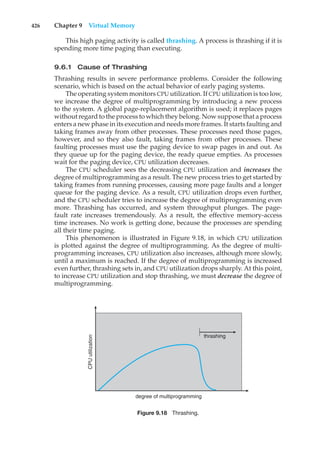 426 Chapter 9 Virtual Memory
This high paging activity is called thrashing. A process is thrashing if it is
spending more time paging than executing.
9.6.1 Cause of Thrashing
Thrashing results in severe performance problems. Consider the following
scenario, which is based on the actual behavior of early paging systems.
The operating system monitors CPU utilization. If CPU utilization is too low,
we increase the degree of multiprogramming by introducing a new process
to the system. A global page-replacement algorithm is used; it replaces pages
without regard to the process to which they belong. Now suppose that a process
enters a new phase in its execution and needs more frames. It starts faulting and
taking frames away from other processes. These processes need those pages,
however, and so they also fault, taking frames from other processes. These
faulting processes must use the paging device to swap pages in and out. As
they queue up for the paging device, the ready queue empties. As processes
wait for the paging device, CPU utilization decreases.
The CPU scheduler sees the decreasing CPU utilization and increases the
degree of multiprogramming as a result. The new process tries to get started by
taking frames from running processes, causing more page faults and a longer
queue for the paging device. As a result, CPU utilization drops even further,
and the CPU scheduler tries to increase the degree of multiprogramming even
more. Thrashing has occurred, and system throughput plunges. The page-
fault rate increases tremendously. As a result, the effective memory-access
time increases. No work is getting done, because the processes are spending
all their time paging.
This phenomenon is illustrated in Figure 9.18, in which CPU utilization
is plotted against the degree of multiprogramming. As the degree of multi-
programming increases, CPU utilization also increases, although more slowly,
until a maximum is reached. If the degree of multiprogramming is increased
even further, thrashing sets in, and CPU utilization drops sharply. At this point,
to increase CPU utilization and stop thrashing, we must decrease the degree of
multiprogramming.
thrashing
degree of multiprogramming
CPU
utilization
Figure 9.18 Thrashing.
 