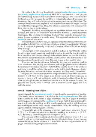 9.6 Thrashing 427
We can limit the effects of thrashing by using a local replacement algorithm
(or priority replacement algorithm). With local replacement, if one process
starts thrashing, it cannot steal frames from another process and cause the latter
to thrash as well. However, the problem is not entirely solved. If processes are
thrashing, they will be in the queue for the paging device most of the time. The
average service time for a page fault will increase because of the longer average
queue for the paging device. Thus, the effective access time will increase even
for a process that is not thrashing.
To prevent thrashing, we must provide a process with as many frames as
it needs. But how do we know how many frames it “needs”? There are several
techniques. The working-set strategy (Section 9.6.2) starts by looking at how
many frames a process is actually using. This approach defines the locality
model of process execution.
The locality model states that, as a process executes, it moves from locality
to locality. A locality is a set of pages that are actively used together (Figure
9.19). A program is generally composed of several different localities, which
may overlap.
For example, when a function is called, it defines a new locality. In this
locality, memory references are made to the instructions of the function call, its
local variables, and a subset of the global variables. When we exit the function,
the process leaves this locality, since the local variables and instructions of the
function are no longer in active use. We may return to this locality later.
Thus, we see that localities are defined by the program structure and its
data structures. The locality model states that all programs will exhibit this
basic memory reference structure. Note that the locality model is the unstated
principle behind the caching discussions so far in this book. If accesses to any
types of data were random rather than patterned, caching would be useless.
Suppose we allocate enough frames to a process to accommodate its current
locality. It will fault for the pages in its locality until all these pages are in
memory; then, it will not fault again until it changes localities. If we do not
allocate enough frames to accommodate the size of the current locality, the
process will thrash, since it cannot keep in memory all the pages that it is
actively using.
9.6.2 Working-Set Model
As mentioned, the working-set model is based on the assumption of locality.
This model uses a parameter, !, to define the working-set window. The idea
is to examine the most recent ! page references. The set of pages in the most
recent ! page references is the working set (Figure 9.20). If a page is in active
use, it will be in the working set. If it is no longer being used, it will drop from
the working set ! time units after its last reference. Thus, the working set is an
approximation of the program’s locality.
For example, given the sequence of memory references shown in Figure
9.20, if ! = 10 memory references, then the working set at time t1 is {1, 2, 5,
6, 7}. By time t2, the working set has changed to {3, 4}.
The accuracy of the working set depends on the selection of !. If ! is too
small, it will not encompass the entire locality; if ! is too large, it may overlap
several localities. In the extreme, if ! is infinite, the working set is the set of
pages touched during the process execution.
 