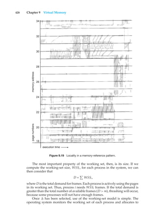 428 Chapter 9 Virtual Memory
18
20
22
24
26
28
30
32
34
page
numbers
memory
address
execution time
Figure 9.19 Locality in a memory-reference pattern.
The most important property of the working set, then, is its size. If we
compute the working-set size, WSSi , for each process in the system, we can
then consider that
D =
#
WSSi ,
where D is the total demand for frames. Each process is actively using the pages
in its working set. Thus, process i needs WSSi frames. If the total demand is
greater than the total number of available frames (D > m), thrashing will occur,
because some processes will not have enough frames.
Once ! has been selected, use of the working-set model is simple. The
operating system monitors the working set of each process and allocates to
 