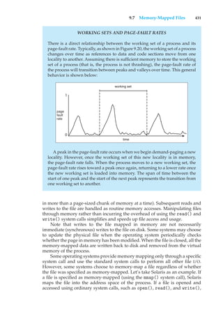 9.7 Memory-Mapped Files 431
WORKING SETS AND PAGE-FAULT RATES
There is a direct relationship between the working set of a process and its
page-fault rate. Typically, as shown in Figure 9.20, the working set of a process
changes over time as references to data and code sections move from one
locality to another. Assuming there is sufficient memory to store the working
set of a process (that is, the process is not thrashing), the page-fault rate of
the process will transition between peaks and valleys over time. This general
behavior is shown below:
1
0
time
working set
page
fault
rate
A peak in the page-fault rate occurs when we begin demand-paging a new
locality. However, once the working set of this new locality is in memory,
the page-fault rate falls. When the process moves to a new working set, the
page-fault rate rises toward a peak once again, returning to a lower rate once
the new working set is loaded into memory. The span of time between the
start of one peak and the start of the next peak represents the transition from
one working set to another.
in more than a page-sized chunk of memory at a time). Subsequent reads and
writes to the file are handled as routine memory accesses. Manipulating files
through memory rather than incurring the overhead of using the read() and
write() system calls simplifies and speeds up file access and usage.
Note that writes to the file mapped in memory are not necessarily
immediate (synchronous) writes to the file on disk. Some systems may choose
to update the physical file when the operating system periodically checks
whether the page in memory has been modified. When the file is closed, all the
memory-mapped data are written back to disk and removed from the virtual
memory of the process.
Some operating systems provide memory mapping only through a specific
system call and use the standard system calls to perform all other file I/O.
However, some systems choose to memory-map a file regardless of whether
the file was specified as memory-mapped. Let’s take Solaris as an example. If
a file is specified as memory-mapped (using the mmap() system call), Solaris
maps the file into the address space of the process. If a file is opened and
accessed using ordinary system calls, such as open(), read(), and write(),
 
