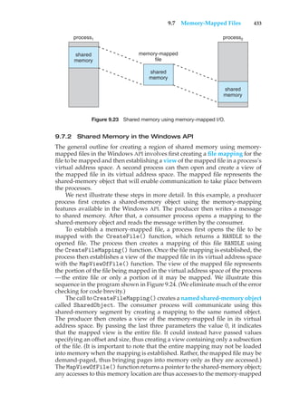 9.7 Memory-Mapped Files 433
process1
memory-mapped
file
shared
memory
shared
memory
shared
memory
process2
Figure 9.23 Shared memory using memory-mapped I/O.
9.7.2 Shared Memory in the Windows API
The general outline for creating a region of shared memory using memory-
mapped files in the Windows API involves first creating a file mapping for the
file to be mapped and then establishing a view of the mapped file in a process’s
virtual address space. A second process can then open and create a view of
the mapped file in its virtual address space. The mapped file represents the
shared-memory object that will enable communication to take place between
the processes.
We next illustrate these steps in more detail. In this example, a producer
process first creates a shared-memory object using the memory-mapping
features available in the Windows API. The producer then writes a message
to shared memory. After that, a consumer process opens a mapping to the
shared-memory object and reads the message written by the consumer.
To establish a memory-mapped file, a process first opens the file to be
mapped with the CreateFile() function, which returns a HANDLE to the
opened file. The process then creates a mapping of this file HANDLE using
the CreateFileMapping() function. Once the file mapping is established, the
process then establishes a view of the mapped file in its virtual address space
with the MapViewOfFile() function. The view of the mapped file represents
the portion of the file being mapped in the virtual address space of the process
—the entire file or only a portion of it may be mapped. We illustrate this
sequence in the program shown in Figure 9.24. (We eliminate much of the error
checking for code brevity.)
The call to CreateFileMapping() creates a named shared-memory object
called SharedObject. The consumer process will communicate using this
shared-memory segment by creating a mapping to the same named object.
The producer then creates a view of the memory-mapped file in its virtual
address space. By passing the last three parameters the value 0, it indicates
that the mapped view is the entire file. It could instead have passed values
specifying an offset and size, thus creating a view containing only a subsection
of the file. (It is important to note that the entire mapping may not be loaded
into memory when the mapping is established. Rather, the mapped file may be
demand-paged, thus bringing pages into memory only as they are accessed.)
The MapViewOfFile() function returns a pointer to the shared-memory object;
any accesses to this memory location are thus accesses to the memory-mapped
 