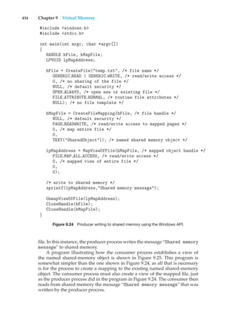 434 Chapter 9 Virtual Memory
#include <windows.h>
#include <stdio.h>
int main(int argc, char *argv[])
{
HANDLE hFile, hMapFile;
LPVOID lpMapAddress;
hFile = CreateFile("temp.txt", /* file name */
GENERIC READ | GENERIC WRITE, /* read/write access */
0, /* no sharing of the file */
NULL, /* default security */
OPEN ALWAYS, /* open new or existing file */
FILE ATTRIBUTE NORMAL, /* routine file attributes */
NULL); /* no file template */
hMapFile = CreateFileMapping(hFile, /* file handle */
NULL, /* default security */
PAGE READWRITE, /* read/write access to mapped pages */
0, /* map entire file */
0,
TEXT("SharedObject")); /* named shared memory object */
lpMapAddress = MapViewOfFile(hMapFile, /* mapped object handle */
FILE MAP ALL ACCESS, /* read/write access */
0, /* mapped view of entire file */
0,
0);
/* write to shared memory */
sprintf(lpMapAddress,"Shared memory message");
UnmapViewOfFile(lpMapAddress);
CloseHandle(hFile);
CloseHandle(hMapFile);
}
Figure 9.24 Producer writing to shared memory using the Windows API.
file. In this instance, the producer process writes the message “Shared memory
message” to shared memory.
A program illustrating how the consumer process establishes a view of
the named shared-memory object is shown in Figure 9.25. This program is
somewhat simpler than the one shown in Figure 9.24, as all that is necessary
is for the process to create a mapping to the existing named shared-memory
object. The consumer process must also create a view of the mapped file, just
as the producer process did in the program in Figure 9.24. The consumer then
reads from shared memory the message “Shared memory message” that was
written by the producer process.
 