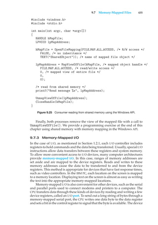 9.7 Memory-Mapped Files 435
#include <windows.h>
#include <stdio.h>
int main(int argc, char *argv[])
{
HANDLE hMapFile;
LPVOID lpMapAddress;
hMapFile = OpenFileMapping(FILE MAP ALL ACCESS, /* R/W access */
FALSE, /* no inheritance */
TEXT("SharedObject")); /* name of mapped file object */
lpMapAddress = MapViewOfFile(hMapFile, /* mapped object handle */
FILE MAP ALL ACCESS, /* read/write access */
0, /* mapped view of entire file */
0,
0);
/* read from shared memory */
printf("Read message %s", lpMapAddress);
UnmapViewOfFile(lpMapAddress);
CloseHandle(hMapFile);
}
Figure 9.25 Consumer reading from shared memory using the Windows API.
Finally, both processes remove the view of the mapped file with a call to
UnmapViewOfFile(). We provide a programming exercise at the end of this
chapter using shared memory with memory mapping in the Windows API.
9.7.3 Memory-Mapped I/O
In the case of I/O, as mentioned in Section 1.2.1, each I/O controller includes
registers to hold commands and the data being transferred. Usually, special I/O
instructions allow data transfers between these registers and system memory.
To allow more convenient access to I/O devices, many computer architectures
provide memory-mapped I/O. In this case, ranges of memory addresses are
set aside and are mapped to the device registers. Reads and writes to these
memory addresses cause the data to be transferred to and from the device
registers. This method is appropriate for devices that have fast response times,
such as video controllers. In the IBM PC, each location on the screen is mapped
to a memory location. Displaying text on the screen is almost as easy as writing
the text into the appropriate memory-mapped locations.
Memory-mapped I/O is also convenient for other devices, such as the serial
and parallel ports used to connect modems and printers to a computer. The
CPU transfers data through these kinds of devices by reading and writing a few
device registers, called an I/O port. To send out a long string of bytes through a
memory-mapped serial port, the CPU writes one data byte to the data register
and sets a bit in the control register to signal that the byte is available. The device
 