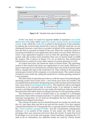 22 Chapter 1 Introduction
user process executing
user process
kernel
calls system call return from system call
user mode
(mode bit = 1)
trap
mode bit = 0
return
mode bit = 1
kernel mode
(mode bit = 0)
execute system call
Figure 1.10 Transition from user to kernel mode.
At the very least, we need two separate modes of operation: user mode
and kernel mode (also called supervisor mode, system mode, or privileged
mode). A bit, called the mode bit, is added to the hardware of the computer
to indicate the current mode: kernel (0) or user (1). With the mode bit, we can
distinguish between a task that is executed on behalf of the operating system
and one that is executed on behalf of the user. When the computer system is
executing on behalf of a user application, the system is in user mode. However,
when a user application requests a service from the operating system (via a
system call), the system must transition from user to kernel mode to fulfill
the request. This is shown in Figure 1.10. As we shall see, this architectural
enhancement is useful for many other aspects of system operation as well.
At system boot time, the hardware starts in kernel mode. The operating
system is then loaded and starts user applications in user mode. Whenever a
trap or interrupt occurs, the hardware switches from user mode to kernel mode
(that is, changes the state of the mode bit to 0). Thus, whenever the operating
system gains control of the computer, it is in kernel mode. The system always
switches to user mode (by setting the mode bit to 1) before passing control to
a user program.
The dual mode of operation provides us with the means for protecting the
operating system from errant users—and errant users from one another. We
accomplishthisprotectionbydesignatingsome ofthe machine instructionsthat
may cause harm as privileged instructions. The hardware allows privileged
instructions to be executed only in kernel mode. If an attempt is made to
execute a privileged instruction in user mode, the hardware does not execute
the instruction but rather treats it as illegal and traps it to the operating system.
The instruction to switch to kernel mode is an example of a privileged
instruction. Some other examples include I/O control, timer management, and
interrupt management. As we shall see throughout the text, there are many
additional privileged instructions.
The concept of modes can be extended beyond two modes (in which case
the CPU uses more than one bit to set and test the mode). CPUs that support
virtualization (Section 16.1) frequently have a separate mode to indicate when
the virtual machine manager (VMM)—and the virtualization management
software—is in control of the system. In this mode, the VMM has more
privileges than user processes but fewer than the kernel. It needs that level
of privilege so it can create and manage virtual machines, changing the CPU
state to do so. Sometimes, too, different modes are used by various kernel
 