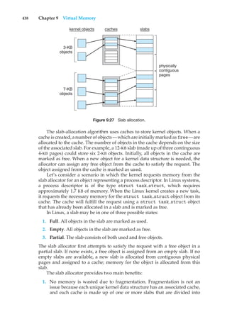 438 Chapter 9 Virtual Memory
3-KB
objects
7-KB
objects
kernel objects caches slabs
physically
contiguous
pages
Figure 9.27 Slab allocation.
The slab-allocation algorithm uses caches to store kernel objects. When a
cache is created, a number of objects—which are initially marked as free—are
allocated to the cache. The number of objects in the cache depends on the size
of the associated slab. For example, a 12-KB slab (made up of three continguous
4-KB pages) could store six 2-KB objects. Initially, all objects in the cache are
marked as free. When a new object for a kernel data structure is needed, the
allocator can assign any free object from the cache to satisfy the request. The
object assigned from the cache is marked as used.
Let’s consider a scenario in which the kernel requests memory from the
slab allocator for an object representing a process descriptor. In Linux systems,
a process descriptor is of the type struct task struct, which requires
approximately 1.7 KB of memory. When the Linux kernel creates a new task,
it requests the necessary memory for the struct task struct object from its
cache. The cache will fulfill the request using a struct task struct object
that has already been allocated in a slab and is marked as free.
In Linux, a slab may be in one of three possible states:
1. Full. All objects in the slab are marked as used.
2. Empty. All objects in the slab are marked as free.
3. Partial. The slab consists of both used and free objects.
The slab allocator first attempts to satisfy the request with a free object in a
partial slab. If none exists, a free object is assigned from an empty slab. If no
empty slabs are available, a new slab is allocated from contiguous physical
pages and assigned to a cache; memory for the object is allocated from this
slab.
The slab allocator provides two main benefits:
1. No memory is wasted due to fragmentation. Fragmentation is not an
issue because each unique kernel data structure has an associated cache,
and each cache is made up of one or more slabs that are divided into
 