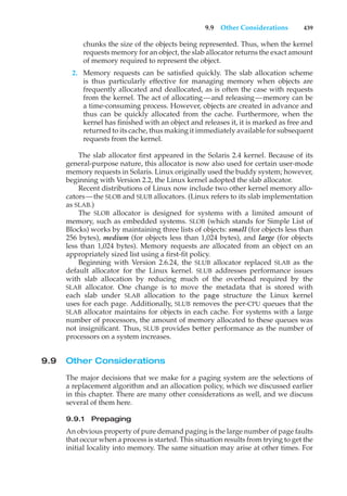 9.9 Other Considerations 439
chunks the size of the objects being represented. Thus, when the kernel
requests memory for an object, the slab allocator returns the exact amount
of memory required to represent the object.
2. Memory requests can be satisfied quickly. The slab allocation scheme
is thus particularly effective for managing memory when objects are
frequently allocated and deallocated, as is often the case with requests
from the kernel. The act of allocating—and releasing—memory can be
a time-consuming process. However, objects are created in advance and
thus can be quickly allocated from the cache. Furthermore, when the
kernel has finished with an object and releases it, it is marked as free and
returned to its cache, thus making it immediately available for subsequent
requests from the kernel.
The slab allocator first appeared in the Solaris 2.4 kernel. Because of its
general-purpose nature, this allocator is now also used for certain user-mode
memory requests in Solaris. Linux originally used the buddy system; however,
beginning with Version 2.2, the Linux kernel adopted the slab allocator.
Recent distributions of Linux now include two other kernel memory allo-
cators—the SLOB and SLUB allocators. (Linux refers to its slab implementation
as SLAB.)
The SLOB allocator is designed for systems with a limited amount of
memory, such as embedded systems. SLOB (which stands for Simple List of
Blocks) works by maintaining three lists of objects: small (for objects less than
256 bytes), medium (for objects less than 1,024 bytes), and large (for objects
less than 1,024 bytes). Memory requests are allocated from an object on an
appropriately sized list using a first-fit policy.
Beginning with Version 2.6.24, the SLUB allocator replaced SLAB as the
default allocator for the Linux kernel. SLUB addresses performance issues
with slab allocation by reducing much of the overhead required by the
SLAB allocator. One change is to move the metadata that is stored with
each slab under SLAB allocation to the page structure the Linux kernel
uses for each page. Additionally, SLUB removes the per-CPU queues that the
SLAB allocator maintains for objects in each cache. For systems with a large
number of processors, the amount of memory allocated to these queues was
not insignificant. Thus, SLUB provides better performance as the number of
processors on a system increases.
9.9 Other Considerations
The major decisions that we make for a paging system are the selections of
a replacement algorithm and an allocation policy, which we discussed earlier
in this chapter. There are many other considerations as well, and we discuss
several of them here.
9.9.1 Prepaging
An obvious property of pure demand paging is the large number of page faults
that occur when a process is started. This situation results from trying to get the
initial locality into memory. The same situation may arise at other times. For
 