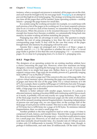 440 Chapter 9 Virtual Memory
instance, when a swapped-out process is restarted, all its pages are on the disk,
and each must be brought in by its own page fault. Prepaging is an attempt to
prevent this high level of initial paging. The strategy is to bring into memory at
one time all the pages that will be needed. Some operating systems—notably
Solaris—prepage the page frames for small files.
In a system using the working-set model, for example, we could keep with
each process a list of the pages in its working set. If we must suspend a process
(due to an I/O wait or a lack of free frames), we remember the working set for
that process. When the process is to be resumed (because I/O has finished or
enough free frames have become available), we automatically bring back into
memory its entire working set before restarting the process.
Prepaging may offer an advantage in some cases. The question is simply
whether the cost of using prepaging is less than the cost of servicing the
corresponding page faults. It may well be the case that many of the pages
brought back into memory by prepaging will not be used.
Assume that s pages are prepaged and a fraction # of these s pages is
actually used (0 ≤ # ≤ 1). The question is whether the cost of the s * # saved
page faults is greater or less than the cost of prepaging s * (1 − #) unnecessary
pages. If # is close to 0, prepaging loses; if # is close to 1, prepaging wins.
9.9.2 Page Size
The designers of an operating system for an existing machine seldom have
a choice concerning the page size. However, when new machines are being
designed, a decision regarding the best page size must be made. As you might
expect, there is no single best page size. Rather, there is a set of factors that
support various sizes. Page sizes 