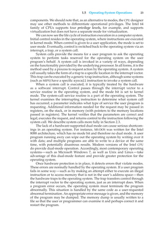 1.5 Operating-System Operations 23
components. We should note that, as an alternative to modes, the CPU designer
may use other methods to differentiate operational privileges. The Intel 64
family of CPUs supports four privilege levels, for example, and supports
virtualization but does not have a separate mode for virtualization.
We can now see the life cycle of instruction execution in a computer system.
Initial control resides in the operating system, where instructions are executed
in kernel mode. When control is given to a user application, the mode is set to
user mode. Eventually, control is switched back to the operating system via an
interrupt, a trap, or a system call.
System calls provide the means for a user program to ask the operating
system to perform tasks reserved for the operating system on the user
program’s behalf. A system call is invoked in a variety of ways, depending
on the functionality provided by the underlying processor. In all forms, it is the
method used by a process to request action by the operating system. A system
call usually takes the form of a trap to a specific location in the interrupt vector.
This trap can be executed by a generic trap instruction, although some systems
(such as MIPS) have a specific syscall instruction to invoke a system call.
When a system call is executed, it is typically treated by the hardware
as a software interrupt. Control passes through the interrupt vector to a
service routine in the operating system, and the mode bit is set to kernel
mode. The system-call service routine is a part of the operating system. The
kernel examines the interrupting instruction to determine what system call
has occurred; a parameter indicates what type of service the user program is
requesting. Additional information needed for the request may be passed in
registers, on the stack, or in memory (with pointers to the memory locations
passed in registers). The kernel verifies that the parameters are correct and
legal, executes the request, and returns control to the instruction following the
system call. We describe system calls more fully in Section 2.3.
The lack of a hardware-supported dual mode can cause serious shortcom-
ings in an operating system. For instance, MS-DOS was written for the Intel
8088 architecture, which has no mode bit and therefore no dual mode. A user
program running awry can wipe out the operating system by writing over it
with data; and multiple programs are able to write to a device at the same
time, with potentially disastrous results. Modern versions of the Intel CPU
do provide dual-mode operation. Accordingly, most contemporary operating
systems—such as Microsoft Windows 7, as well as Unix and Linux—take
advantage of this dual-mode feature and provide greater protection for the
operating system.
Once hardware protection is in place, it detects errors that violate modes.
These errors are normally handled by the operating system. If a user program
fails in some way—such as by making an attempt either to execute an illegal
instruction or to access memory that is not in the user’s address space—then
the hardware traps to the operating system. The trap transfers control through
the interrupt vector to the operating system, just as an interrupt does. When
a program error occurs, the operating system must terminate the program
abnormally. This situation is handled by the same code as a user-requested
abnormal termination. An appropriate error message is given, and the memory
of the program may be dumped. The memory dump is usually written to a
file so that the user or programmer can examine it and perhaps correct it and
restart the program.
 