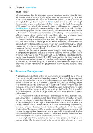 24 Chapter 1 Introduction
1.5.2 Timer
We must ensure that the operating system maintains control over the CPU.
We cannot allow a user program to get stuck in an infinite loop or to fail
to call system services and never return control to the operating system. To
accomplish this goal, we can use a timer. A timer can be set to interrupt
the computer after a specified period. The period may be fixed (for example,
1/60 second) or variable (for example, from 1 millisecond to 1 second). A
variable timer is generally implemented by a fixed-rate clock and a counter.
The operating system sets the counter. Every time the clock ticks, the counter
is decremented. When the counter reaches 0, an interrupt occurs. For instance,
a 10-bit counter with a 1-millisecond clock allows interrupts at intervals from
1 millisecond to 1,024 milliseconds, in steps of 1 millisecond.
Before turning over control to the user, the operating system ensures
that the timer is set to interrupt. If the timer interrupts, control transfers
automatically to the operating system, which may treat the interrupt as a fatal
error or may give the program more time. Clearly, instructions that modify the
content of the timer are privileged.
We can use the timer to prevent a user program from running too long.
A simple technique is to initialize a counter with the amount of time that a
program is allowed to run. A program with a 7-minute time limit, for example,
would have its counter initialized to 420. Every second, the timer interrupts,
and the counter is decremented by 1. As long as the counter is positive, control
is returned to the user program. When the counter becomes negative, the
operating system terminates the program for exceeding the assigned time
limit.
1.6 Process Management
A program does nothing unless its instructions are executed by a CPU. A
program in execution, as mentioned, is a process. A time-shared user program
such as a compiler is a process. A word-processing program being run by an
individual user on a PC is a process. A system task, such as sending output
to a printer, can also be a process (or at least part of one). For now, you can
consider a process to be a job or a time-shared program, but later you will learn
that the concept is more general. As we shall see in Chapter 3, it is possible
to provide system calls that allow processes to create subprocesses to execute
concurrently.
A process needs certain resources—including CPU time, memory, files,
and I/O devices—to accomplish its task. These resources are either given to
the process when it is created or allocated to it while it is running. In addition
to the various physical and logical resources that a process obtains when it is
created, various initialization data (input) may be passed along. For example,
consider a process whose function is to display the status of a file on the screen
of a terminal. The process will be given the name of the file as an input and will
execute the appropriate instructions and system calls to obtain and display
the desired information on the terminal. When the process terminates, the
operating system will reclaim any reusable resources.
We emphasize that a program by itself is not a process. A program is a
passive entity, like the contents of a file stored on disk, whereas a process
 