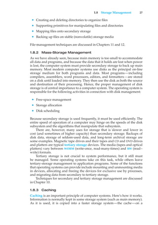 1.8 Storage Management 27
• Creating and deleting directories to organize files
• Supporting primitives for manipulating files and directories
• Mapping files onto secondary storage
• Backing up files on stable (nonvolatile) storage media
File-management techniques are discussed in Chapters 11 and 12.
1.8.2 Mass-Storage Management
As we have already seen, because main memory is too small to accommodate
all data and programs, and because the data that it holds are lost when power
is lost, the computer system must provide secondary storage to back up main
memory. Most modern computer systems use disks as the principal on-line
storage medium for both programs and data. Most programs—including
compilers, assemblers, word processors, editors, and formatters—are stored
on a disk until loaded into memory. They then use the disk as both the source
and destination of their processing. Hence, the proper management of disk
storage is of central importance to a computer system. The operating system is
responsible for the following activities in connection with disk management:
• Free-space management
• Storage allocation
• Disk scheduling
Because secondary storage is used frequently, it must be used efficiently. The
entire speed of operation of a computer may hinge on the speeds of the disk
subsystem and the algorithms that manipulate that subsystem.
There are, however, many uses for storage that is slower and lower in
cost (and sometimes of higher capacity) than secondary storage. Backups of
disk data, storage of seldom-used data, and long-term archival storage are
some examples. Magnetic tape drives and their tapes and CD and DVD drives
and platters are typical tertiary storage devices. The media (tapes and optical
platters) vary between WORM (write-once, read-many-times) and RW (read–
write) formats.
Tertiary storage is not crucial to system performance, but it still must
be managed. Some operating systems take on this task, while others leave
tertiary-storage management to application programs. Some of the functions
that operating systems can provide include mounting and unmounting media
in devices, allocating and freeing the devices for exclusive use by processes,
and migrating data from secondary to tertiary storage.
Techniques for secondary and tertiary storage management are discussed
in Chapter 10.
1.8.3 Caching
Caching is an important principle of computer systems. Here’s how it works.
Information is normally kept in some storage system (such as main memory).
As it is used, it is copied into a faster storage system—the cache—on a
 