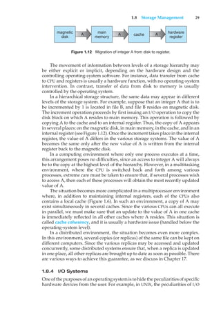 1.8 Storage Management 29
A A A
magnetic
disk
main
memory
hardware
register
cache
Figure 1.12 Migration of integer A from disk to register.
The movement of information between levels of a storage hierarchy may
be either explicit or implicit, depending on the hardware design and the
controlling operating-system software. For instance, data transfer from cache
to CPU and registers is usually a hardware function, with no operating-system
intervention. In contrast, transfer of data from disk to memory is usually
controlled by the operating system.
In a hierarchical storage structure, the same data may appear in different
levels of the storage system. For example, suppose that an integer A that is to
be incremented by 1 is located in file B, and file B resides on magnetic disk.
The increment operation proceeds by first issuing an I/O operation to copy the
disk block on which A resides to main memory. This operation is followed by
copying A to the cache and to an internal register. Thus, the copy of A appears
in several places: on the magnetic disk, in main memory, in the cache, and in an
internal register (see Figure 1.12). Once the increment takes place in the internal
register, the value of A differs in the various storage systems. The value of A
becomes the same only after the new value of A is written from the internal
register back to the magnetic disk.
In a computing environment where only one process executes at a time,
this arrangement poses no difficulties, since an access to integer A will always
be to the copy at the highest level of the hierarchy. However, in a multitasking
environment, where the CPU is switched back and forth among various
processes, extreme care must be taken to ensure that, if several processes wish
to access A, then each of these processes will obtain the most recently updated
value of A.
The situation becomes more complicated in a multiprocessor environment
where, in addition to maintaining internal registers, each of the CPUs also
contains a local cache (Figure 1.6). In such an environment, a copy of A may
exist simultaneously in several caches. Since the various CPUs can all execute
in parallel, we must make sure that an update to the value of A in one cache
is immediately reflected in all other caches where A resides. This situation is
called cache coherency, and it is usually a hardware issue (handled below the
operating-system level).
In a distributed environment, the situation becomes even more complex.
In this environment, several copies (or replicas) of the same file can be kept on
different computers. Since the various replicas may be accessed and updated
concurrently, some distributed systems ensure that, when a replica is updated
in one place, all other replicas are brought up to date as soon as possible. There
are various ways to achieve this guarantee, as we discuss in Chapter 17.
1.8.4 I/O Systems
One of the purposes of an operating system is to hide the peculiarities of specific
hardware devices from the user. For example, in UNIX, the peculiarities of I/O
 