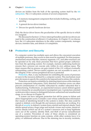 30 Chapter 1 Introduction
devices are hidden from the bulk of the operating system itself by the I/O
subsystem. The I/O subsystem consists of several components:
• A memory-management component that includes buffering, caching, and
spooling
• A general device-driver interface
• Drivers for specific hardware devices
Only the device driver knows the peculiarities of the specific device to which
it is assigned.
We discussed in Section 1.2.3 how interrupt handlers and device drivers are
used in the construction of efficient I/O subsystems. In Chapter 13, we discuss
how the I/O subsystem interfaces to the other system components, manages
devices, transfers data, and detects I/O completion.
1.9 Protection and Security
If a computer system has multiple users and allows the concurrent execution
of multiple processes, then access to data must be regulated. For that purpose,
mechanisms ensure that files, memory segments, CPU, and other resources can
be operated on by only those processes that have gained proper authoriza-
tion from the operating system. For example, memory-addressing hardware
ensures that a process can execute only within its own address space. The
timer ensures that no process can gain control of the CPU without eventually
relinquishing control. Device-control registers are not accessible to users, so
the integrity of the various peripheral devices is protected.
Protection, then, is any mechanism for controlling the access of processes
or users to the resources defined by a computer system. This mechanism must
provide means to specify the controls to be imposed and to enforce the controls.
Protection can improve reliability by detecting latent errors at the interfaces
between component subsystems. Early detection of interface errors can often
prevent contamination of a healthy subsystem by another subsystem that is
malfunctioning. Furthermore, an unprotected resource cannot defend against
use (or misuse) by an unauthorized or incompetent user. A protection-oriented
system provides a means to distinguish between authorized and unauthorized
usage, as we discuss in Chapter 14.
A system can have adequate protection but still be prone to failure and
allow inappropriate access. Consider a user whose authentication information
(her means of identifying herself to the system) is stolen. Her data could be
copied or deleted, even though file and memory protection are working. It is
the job of security to defend a system from external and internal attacks. Such
attacks spread across a huge range and include viruses and worms, denial-of-
service attacks (which use all of a system’s resources and so keep legitimate
users out of the system), identity theft, and theft of service (unauthorized
use of a system). Prevention of some of these attacks is considered an
operating-system function on some systems, while other systems leave it to
policy or additional software. Due to the alarming rise in security incidents,
 