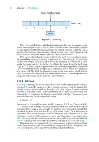 34 Chapter 1 Introduction
0 1 . . n
value
hash map
hash_function(key)
Figure 1.17 Hash map.
One potential difficulty with hash functions is that two inputs can result
in the same output value—that is, they can link to the same table location.
We can accommodate this hash collision by having a linked list at that table
location that contains all of the items with the same hash value. Of course, the
more collisions there are, the less efficient the hash function is.
One use of a hash function is to implement a hash map, which associates
(or maps) [key:value] pairs using a hash function. For example, we can map
the key operating to the value system. Once the mapping is established, we can
apply the hash function to the key to obtain the value from the hash map
(Figure 1.17). For example, suppose that a user name is mapped to a password.
Password authentication then proceeds as follows: a user enters his user name
and password. The hash function is applied to the user name, which is then
used to retrieve the password. The retrieved password is then compared with
the password entered by the user for authentication.
1.10.4 Bitmaps
A bitmap is a string of n binary digits that can be used to represent the status of
n items. For example, suppose we have several resources, and the availability
of each resource is indicated by the value of a binary digit: 0 means that the
resource is available, while 1 indicates that it is unavailable (or vice-versa). The
value of the ith
position in the bitmap is associated with the ith
resource. As an
example, consider the bitmap shown below:
0 0 1 0 1 1 1 0 1
Resources 2, 4, 5, 6, and 8 are unavailable; resources 0, 1, 3, and 7 are available.
The power of bitmaps becomes apparent when we consider their space
efficiency. If we were to use an eight-bit Boolean value instead of a single bit,
the resulting data structure would be eight times larger. Thus, bitmaps are
commonly used when there is a need to represent the availability of a large
number of resources. Disk drives provide a nice illustration. A medium-sized
disk drive might be divided into several thousand individual units, called disk
blocks. A bitmap can be used to indicate the availability of each disk block.
Data structures are pervasive in operating system implementations. Thus,
we will see the structures discussed here, along with others, throughout this
text as we explore kernel algorithms and their implementations.
 