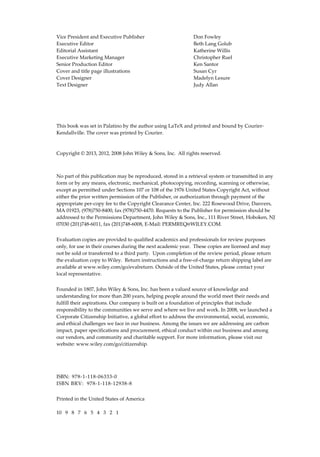 !
Vice!President!and!Executive!Publisher! ! ! Don!Fowley!
Executive!Editor! ! ! ! ! Beth!Lang!Golub!
Editorial!Assistant! ! ! ! ! Katherine!Willis!
Executive!Marketing!Manager!! ! ! Christopher!Ruel!
Senior!Production!Editor! ! ! ! Ken!Santor!
Cover!and!title!page!illustrations! ! ! Susan!Cyr!
Cover!Designer! ! ! ! ! Madelyn!Lesure!
Text!Designer!! ! ! ! ! Judy!Allan!
!
!
!
!
!
This!book!was!set!in!Palatino!by!the!author!using!LaTeX!and!printed!and!bound!by!Courier"
Kendallville.!The!cover!was!printed!by!Courier.!
!
!
Copyright!©!2013,!2012,!2008!John!Wiley!&!Sons,!Inc.!!All!rights!reserved.!
!
No!part!of!this!publication!may!be!reproduced,!stored!in!a!retrieval!system!or!transmitted!in!any!
form!or!by!any!means,!electronic,!mechanical,!photocopying,!recording,!scanning!or!otherwise,!
except!as!permitted!under!Sections!107!or!108!of!the!1976!United!States!Copyright!Act,!without!
either!the!prior!written!permission!of!the!Publisher,!or!authorization!through!payment!of!the!
appropriate!per"copy!fee!to!the!Copyright!Clearance!Center,!Inc.!222!Rosewood!Drive,!Danvers,!
MA!01923,!(978)750"8400,!fax!(978)750"4470.!Requests!to!the!Publisher!for!permission!should!be!
addressed!to!the!Permissions!Department,!John!Wiley!&!Sons,!Inc.,!111!River!Street,!Hoboken,!NJ!
07030!(201)748"6011,!fax!(201)748"6008,!E"Mail:!PERMREQ@WILEY.COM.!!!
!
Evaluation!copies!are!provided!to!qualified!academics!and!professionals!for!review!purposes!
only,!for!use!in!their!courses!during!the!next!academic!year.!!These!copies!are!licensed!and!may!
not!be!sold!or!transferred!to!a!third!party.!!Upon!completion!of!the!review!period,!please!return!
the!evaluation!copy!to!Wiley.!!Return!instructions!and!a!free"of"charge!return!shipping!label!are!
available!at!www.wiley.com/go/evalreturn.!Outside!of!the!United!States,!please!contact!your!
local!representative.!
!
Founded!in!1807,!John!Wiley!&!Sons,!Inc.!has!been!a!valued!source!of!knowledge!and!
understanding!for!more!than!200!years,!helping!people!around!the!world!meet!their!needs!and!
fulfill!their!aspirations.!Our!company!is!built!on!a!foundation!of!principles!that!include!
responsibility!to!the!communities!we!serve!and!where!we!live!and!work.!In!2008,!we!launched!a!
Corporate!Citizenship!Initiative,!a!global!effort!to!address!the!environmental,!social,!economic,!
and!ethical!challenges!we!face!in!our!business.!Among!the!issues!we!are!addressing!are!carbon!
impact,!paper!specifications!and!procurement,!ethical!conduct!within!our!business!and!among!
our!vendors,!and!community!and!charitable!support.!For!more!information,!please!visit!our!
website:!www.wiley.com/go/citizenship.!!!
!
!
!
ISBN:!!978"1"118"06333"0!
ISBN!BRV:!!978"1"118"12938"8!
!
Printed!in!the!United!States!of!America!
!
10!!!9!!!8!!!7!!!6!!!5!!!4!!!3!!!2!!!1!
 