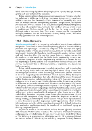 36 Chapter 1 Introduction
timer and scheduling algorithms to cycle processes rapidly through the CPU,
giving each user a share of the resources.
Today, traditional time-sharing systems are uncommon. The same schedul-
ing technique is still in use on desktop computers, laptops, servers, and even
mobile computers, but frequently all the processes are owned by the same
user (or a single user and the operating system). User processes, and system
processes that provide services to the user, are managed so that each frequently
gets a slice of computer time. Consider the windows created while a user
is working on a PC, for example, and the fact that they may be performing
different tasks at the same time. Even a web browser can be composed of
multiple processes, one for each website currently being visited, with time
sharing applied to each web browser process.
1.11.2 Mobile Computing
Mobile computing refers to computing on handheld smartphones and tablet
computers. These devices share the distinguishing physical features of being
portable and lightweight. Historically, compared with desktop and laptop
computers, mobile systems gave up screen size, memory capacity, and overall
functionality in return for handheld mobile access to services such as e-mail
and web browsing. Over the past few years, however, features on mobile
devices have become so rich that the distinction in functionality between, say,
a consumer laptop and a tablet computer may be difficult to discern. In fact,
we might argue that the features of a contemporary mobile device allow it to
provide functionality that is either unavailable or impractical on a desktop or
laptop computer.
Today, mobile systems are used not only for e-mail and web browsing but
also for playing music and video, reading digital books, taking photos, and
recording high-definition video. Accordingly, tremendous growth continues
in the wide range of applications that run on such devices. Many developers
are now designing applications that take advantage of the unique features of
mobile devices, such as global positioning system (GPS) chips, accelerometers,
and gyroscopes. An embedded GPS chip allows a mobile device to use satellites
to determine its precise location on earth. That functionality is especially useful
in designing applications that provide navigation—for example, telling users
which way to walk or drive or perhaps directing them to nearby services, such
as restaurants. An accelerometer allows a mobile device to detect its orientation
with respect to the ground and to detect certain other forces, such as tilting
and shaking. In several computer games that employ accelerometers, players
interface with the system not by using a mouse or a keyboard but rather by
tilting, rotating, and shaking the mobile device! Perhaps more a practical use
of these features is found in augmented-reality applications, which overlay
information on a display of the current environment. It is difficult to imagine
how equivalent applications could be developed on traditional laptop or
desktop computer systems.
To provide access to on-line services, mobile devices typically use either
IEEE standard 802.11 wireless or cellular data networks. The memory capacity
and processing speed of mobile devices, however, are more limited than those
of PCs. Whereas a smartphone or tablet may have 64 GB in storage, it is not
uncommon to find 1 TB in storage on a desktop computer. Similarly, because
 