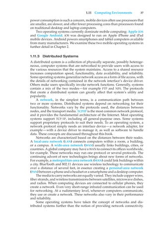 1.11 Computing Environments 37
power consumption is such a concern, mobile devices often use processors that
are smaller, are slower, and offer fewer processing cores than processors found
on traditional desktop and laptop computers.
Two operating systems currently dominate mobile computing: Apple iOS
and Google Android. iOS was designed to run on Apple iPhone and iPad
mobile devices. Android powers smartphones and tablet computers available
from many manufacturers. We examine these two mobile operating systems in
further detail in Chapter 2.
1.11.3 Distributed Systems
A distributed system is a collection of physically separate, possibly heteroge-
neous, computer systems that are networked to provide users with access to
the various resources that the system maintains. Access to a shared resource
increases computation speed, functionality, data availability, and reliability.
Some operating systems generalize network access as a form of file access, with
the details of networking contained in the network interface’s device driver.
Others make users specifically invoke network functions. Generally, systems
contain a mix of the two modes—for example FTP and NFS. The protocols
that create a distributed system can greatly affect that system’s utility and
popularity.
A network, in the simplest terms, is a communication path between
two or more systems. Distributed systems depend on networking for their
functionality. Networks vary by the protocols used, the distances between
nodes, and the transport media. TCP/IP is the most common network protocol,
and it provides the fundamental architecture of the Internet. Most operating
systems support TCP/IP, including all general-purpose ones. Some systems
support proprietary protocols to suit their needs. To an operating system, a
network protocol simply needs an interface device—a network adapter, for
example—with a device driver to manage it, as well as software to handle
data. These concepts are discussed throughout this book.
Networks are characterized based on the distances between their nodes.
A local-area network (LAN) connects computers within a room, a building,
or a campus. A wide-area network (WAN) usually links buildings, cities, or
countries. A global company may have a WAN to connect its offices worldwide,
for example. These networks may run one protocol or several protocols. The
continuing advent of new technologies brings about new forms of networks.
For example, a metropolitan-area network (MAN) could link buildings within
a city. BlueTooth and 802.11 devices use wireless technology to communicate
over a distance of several feet, in essence creating a personal-area network
(PAN) between a phone and a headset or a smartphone and a desktop computer.
The media to carry networks are equally varied. They include copper wires,
fiber strands, and wireless transmissions between satellites, microwave dishes,
and radios. When computing devices are connected to cellular phones, they
create a network. Even very short-range infrared communication can be used
for networking. At a rudimentary level, whenever computers communicate,
they use or create a network. These networks also vary in their performance
and reliability.
Some operating systems have taken the concept of networks and dis-
tributed systems further than the notion of providing network connectivity.
 