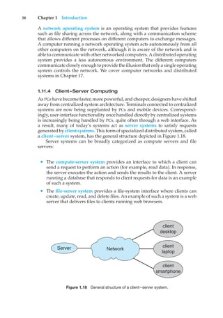 38 Chapter 1 Introduction
A network operating system is an operating system that provides features
such as file sharing across the network, along with a communication scheme
that allows different processes on different computers to exchange messages.
A computer running a network operating system acts autonomously from all
other computers on the network, although it is aware of the network and is
able to communicate with other networked computers. A distributed operating
system provides a less autonomous environment. The different computers
communicate closely enough to provide the illusion that only a single operating
system controls the network. We cover computer networks and distributed
systems in Chapter 17.
1.11.4 Client–Server Computing
As PCs have become faster, more powerful, and cheaper, designers have shifted
away from centralized system architecture. Terminals connected to centralized
systems are now being supplanted by PCs and mobile devices. Correspond-
ingly, user-interface functionality once handled directly by centralized systems
is increasingly being handled by PCs, quite often through a web interface. As
a result, many of today’s systems act as server systems to satisfy requests
generated by client systems. This form of specialized distributed system, called
a client–server system, has the general structure depicted in Figure 1.18.
Server systems can be broadly categorized as compute servers and file
servers:
• The compute-server system provides an interface to which a client can
send a request to perform an action (for example, read data). In response,
the server executes the action and sends the results to the client. A server
running a database that responds to client requests for data is an example
of such a system.
• The file-server system provides a file-system interface where clients can
create, update, read, and delete files. An example of such a system is a web
server that delivers files to clients running web browsers.
Server Network
client
desktop
client
laptop
client
smartphone
Figure 1.18 General structure of a client–server system.
 