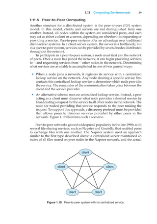 1.11 Computing Environments 39
1.11.5 Peer-to-Peer Computing
Another structure for a distributed system is the peer-to-peer (P2P) system
model. In this model, clients and servers are not distinguished from one
another. Instead, all nodes within the system are considered peers, and each
may act as either a client or a server, depending on whether it is requesting or
providing a service. Peer-to-peer systems offer an advantage over traditional
client-server systems. In a client-server system, the server is a bottleneck; but
in a peer-to-peer system, services can be provided by several nodes distributed
throughout the network.
To participate in a peer-to-peer system, a node must first join the network
of peers. Once a node has joined the network, it can begin providing services
to—and requesting services from—other nodes in the network. Determining
what services are available is accomplished in one of two general ways:
• When a node joins a network, it registers its service with a centralized
lookup service on the network. Any node desiring a specific service first
contacts this centralized lookup service to determine which node provides
the service. The remainder of the communication takes place between the
client and the service provider.
• An alternative scheme uses no centralized lookup service. Instead, a peer
acting as a client must discover what node provides a desired service by
broadcasting a request for the service to all other nodes in the network. The
node (or nodes) providing that service responds to the peer making the
request. To support this approach, a discovery protocol must be provided
that allows peers to discover services provided by other peers in the
network. Figure 1.19 illustrates such a scenario.
Peer-to-peer networks gained widespread popularity in the late 1990s with
several file-sharing services, such as Napster and Gnutella, that enabled peers
to exchange files with one another. The Napster system used an approach
similar to the first type described above: a centralized server maintained an
index of all files stored on peer nodes in the Napster network, and the actual
client
client
client
client client
Figure 1.19 Peer-to-peer system with no centralized service.
 
