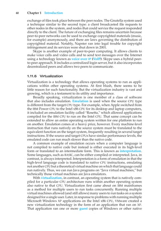 40 Chapter 1 Introduction
exchange of files took place between the peer nodes. The Gnutella system used
a technique similar to the second type: a client broadcasted file requests to
other nodes in the system, and nodes that could service the request responded
directly to the client. The future of exchanging files remains uncertain because
peer-to-peer networks can be used to exchange copyrighted materials (music,
for example) anonymously, and there are laws governing the distribution of
copyrighted material. Notably, Napster ran into legal trouble for copyright
infringement and its services were shut down in 2001.
Skype is another example of peer-to-peer computing. It allows clients to
make voice calls and video calls and to send text messages over the Internet
using a technology known as voice over IP (VoIP). Skype uses a hybrid peer-
to-peer approach. It includes a centralized login server, but it also incorporates
decentralized peers and allows two peers to communicate.
1.11.6 Virtualization
Virtualization is a technology that allows operating systems to run as appli-
cations within other operating systems. At first blush, there seems to be
little reason for such functionality. But the virtualization industry is vast and
growing, which is a testament to its utility and importance.
Broadly speaking, virtualization is one member of a class of software
that also includes emulation. Emulation is used when the source CPU type
is different from the target CPU type. For example, when Apple switched from
the IBM Power CPU to the Intel x86 CPU for its desktop and laptop computers,
it included an emulation facility called “Rosetta,” which allowed applications
compiled for the IBM CPU to run on the Intel CPU. That same concept can be
extended to allow an entire operating system written for one platform to run
on another. Emulation comes at a heavy price, however. Every machine-level
instruction that runs natively on the source system must be translated to the
equivalent function on the target system, frequently resulting in several target
instructions. If the source and target CPUs have similar performance levels, the
emulated code can run much slower than the native code.
A common example of emulation occurs when a computer language is
not compiled to native code but instead is either executed in its high-level
form or translated to an intermediate form. This is known as interpretation.
Some languages, such as BASIC, can be either compiled or interpreted. Java, in
contrast, is always interpreted. Interpretation is a form of emulation in that the
high-level language code is translated to native CPU instructions, emulating
not another CPU but a theoretical virtual machine on which that language could
run natively. Thus, we can run Java programs on “Java virtual machines,” but
technically those virtual machines are Java emulators.
With virtualization, in contrast, an operating system that is natively com-
piled for a particular CPU architecture runs within another operating system
also native to that CPU. Virtualization first came about on IBM mainframes
as a method for multiple users to run tasks concurrently. Running multiple
virtual machines allowed (and still allows) many users to run tasks on a system
designed for a single user. Later, in response to problems with running multiple
Microsoft Windows XP applications on the Intel x86 CPU, VMware created a
new virtualization technology in the form of an application that ran on XP.
That application ran one or more guest copies of Windows or other native
 