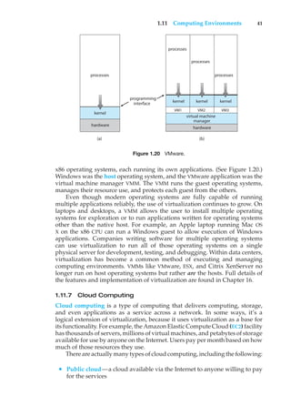 1.11 Computing Environments 41
(a)
processes
hardware
kernel
(b)
programming
interface
processes
processes
processes
kernel
kernel kernel
VM2
VM1 VM3
manager
hardware
virtual machine
Figure 1.20 VMware.
x86 operating systems, each running its own applications. (See Figure 1.20.)
Windows was the host operating system, and the VMware application was the
virtual machine manager VMM. The VMM runs the guest operating systems,
manages their resource use, and protects each guest from the others.
Even though modern operating systems are fully capable of running
multiple applications reliably, the use of virtualization continues to grow. On
laptops and desktops, a VMM allows the user to install multiple operating
systems for exploration or to run applications written for operating systems
other than the native host. For example, an Apple laptop running Mac OS
X on the x86 CPU can run a Windows guest to allow execution of Windows
applications. Companies writing software for multiple operating systems
can use virtualization to run all of those operating systems on a single
physical server for development, testing, and debugging. Within data centers,
virtualization has become a common method of executing and managing
computing environments. VMMs like VMware, ESX, and Citrix XenServer no
longer run on host operating systems but rather are the hosts. Full details of
the features and implementation of virtualization are found in Chapter 16.
1.11.7 Cloud Computing
Cloud computing is a type of computing that delivers computing, storage,
and even applications as a service across a network. In some ways, it’s a
logical extension of virtualization, because it uses virtualization as a base for
its functionality. For example, the Amazon Elastic Compute Cloud (EC2) facility
has thousands of servers, millions of virtual machines, and petabytes of storage
available for use by anyone on the Internet. Users pay per month based on how
much of those resources they use.
There are actually many types of cloud computing, including the following:
• Public cloud—a cloud available via the Internet to anyone willing to pay
for the services
 