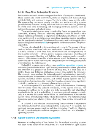 1.12 Open-Source Operating Systems 43
1.11.8 Real-Time Embedded Systems
Embedded computers are the most prevalent form of computers in existence.
These devices are found everywhere, from car engines and manufacturing
robots to DVDs and microwave ovens. They tend to have very specific tasks.
The systems they run on are usually primitive, and so the operating systems
provide limited features. Usually, they have little or no user interface, preferring
to spend their time monitoring and managing hardware devices, such as
automobile engines and robotic arms.
These embedded systems vary considerably. Some are general-purpose
computers, running standard operating systems—such as Linux—with
special-purpose applications to implement the functionality. Others are hard-
ware devices with a special-purpose embedded operating system providing
just the functionality desired. Yet others are hardware devices with application-
specific integrated circuits (ASICs) that perform their tasks without an operat-
ing system.
The use of embedded systems continues to expand. The power of these
devices, both as standalone units and as elements of networks and the web,
is sure to increase as well. Even now, entire houses can be computerized, so
that a central computer—either a general-purpose computer or an embedded
system—can control heating and lighting, alarm systems, and even coffee
makers. Web access can enable a home owner to tell the house to heat up
before she arrives home. Someday, the refrigerator can notify the grocery store
when it notices the milk is gone.
Embedded systems almost always run real-time operating systems. A
real-time system is used when rigid time requirements have been placed on
the operation of a processor or the flow of data; thus, it is often used as a
control device in a dedicated application. Sensors bring data to the computer.
The computer must analyze the data and possibly adjust controls to modify
the sensor inputs. Systems that control scientific experiments, medical imaging
systems, industrial control systems, and certain display systems are real-
time systems. Some automobile-engine fuel-injection systems, home-appliance
controllers, and weapon systems are also real-time systems.
A real-time system has well-defined, fixed time constraints. Processing
must be done within the defined constraints, or the system will fail. For
instance, it would not do for a robot arm to be instructed to halt after it had
smashed into the car it was building. A real-time system functions correctly
only if it returns the correct result within its time constraints. Contrast this
system with a time-sharing system, where it is desirable (but not mandatory)
to respond quickly, or a batch system, which may have no time constraints at
all.
In Chapter 6, we consider the scheduling facility needed to implement
real-time functionality in an operating system. In Chapter 9, we describe the
design of memory management for real-time computing. Finally, in Chapters
18 and 19, we describe the real-time components of the Linux and Windows 7
operating systems.
1.12 Open-Source Operating Systems
We noted at the beginning of this chapter that the study of operating systems
has been made easier by the availability of a vast number of open-source
 
