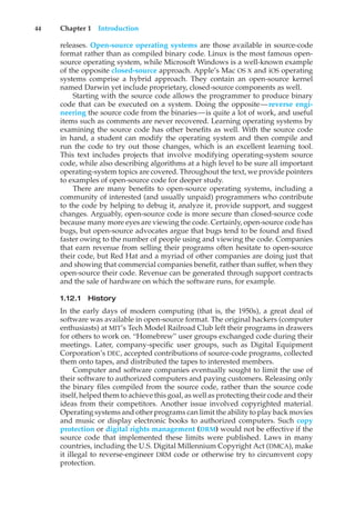 44 Chapter 1 Introduction
releases. Open-source operating systems are those available in source-code
format rather than as compiled binary code. Linux is the most famous open-
source operating system, while Microsoft Windows is a well-known example
of the opposite closed-source approach. Apple’s Mac OS X and iOS operating
systems comprise a hybrid approach. They contain an open-source kernel
named Darwin yet include proprietary, closed-source components as well.
Starting with the source code allows the programmer to produce binary
code that can be executed on a system. Doing the opposite—reverse engi-
neering the source code from the binaries—is quite a lot of work, and useful
items such as comments are never recovered. Learning operating systems by
examining the source code has other benefits as well. With the source code
in hand, a student can modify the operating system and then compile and
run the code to try out those changes, which is an excellent learning tool.
This text includes projects that involve modifying operating-system source
code, while also describing algorithms at a high level to be sure all important
operating-system topics are covered. Throughout the text, we provide pointers
to examples of open-source code for deeper study.
There are many benefits to open-source operating systems, including a
community of interested (and usually unpaid) programmers who contribute
to the code by helping to debug it, analyze it, provide support, and suggest
changes. Arguably, open-source code is more secure than closed-source code
because many more eyes are viewing the code. Certainly, open-source code has
bugs, but open-source advocates argue that bugs tend to be found and fixed
faster owing to the number of people using and viewing the code. Companies
that earn revenue from selling their programs often hesitate to open-source
their code, but Red Hat and a myriad of other companies are doing just that
and showing that commercial companies benefit, rather than suffer, when they
open-source their code. Revenue can be generated through support contracts
and the sale of hardware on which the software runs, for example.
1.12.1 History
In the early days of modern computing (that is, the 1950s), a great deal of
software was available in open-source format. The original hackers (computer
enthusiasts) at MIT’s Tech Model Railroad Club left their programs in drawers
for others to work on. “Homebrew” user groups exchanged code during their
meetings. Later, company-specific user groups, such as Digital Equipment
Corporation’s DEC, accepted contributions of source-code programs, collected
them onto tapes, and distributed the tapes to interested members.
Computer and software companies eventually sought to limit the use of
their software to authorized computers and paying customers. Releasing only
the binary files compiled from the source code, rather than the source code
itself, helped them to achieve this goal, as well as protecting their code and their
ideas from their competitors. Another issue involved copyrighted material.
Operating systems and other programs can limit the ability to play back movies
and music or display electronic books to authorized computers. Such copy
protection or digital rights management (DRM) would not be effective if the
source code that implemented these limits were published. Laws in many
countries, including the U.S. Digital Millennium Copyright Act (DMCA), make
it illegal to reverse-engineer DRM code or otherwise try to circumvent copy
protection.
 