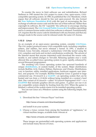 1.12 Open-Source Operating Systems 45
To counter the move to limit software use and redistribution, Richard
Stallman in 1983 started the GNU project to create a free, open-source, UNIX-
compatible operating system. In 1985, he published the GNU Manifesto, which
argues that all software should be free and open-sourced. He also formed
the Free Software Foundation (FSF) with the goal of encouraging the free
exchange of software source code and the free use of that software. Rather than
copyright its software, the FSF “copylefts” the software to encourage sharing
and improvement. The GNU General Public License (GPL) codifies copylefting
and is a common license under which free software is released. Fundamentally,
GPL requires that the source code be distributed with any binaries and that any
changes made to the source code be released under the same GPL license.
1.12.2 Linux
As an example of an open-source operating system, consider GNU/Linux.
The GNU project produced many UNIX-compatible tools, including compilers,
editors, and utilities, but never released a kernel. In 1991, a student in
Finland, Linus Torvalds, released a rudimentary UNIX-like kernel using the
GNU compilers and tools and invited contributions worldwide. The advent of
the Internet meant that anyone interested could download the source code,
modify it, and submit changes to Torvalds. Releasing updates once a week
allowed this so-called Linux operating system to grow rapidly, enhanced by
several thousand programmers.
The resulting GNU/Linux operating system has spawned hundreds of
unique distributions, or custom builds, of the system. Major distributions
include RedHat, SUSE, Fedora, Debian, Slackware, and Ubuntu. Distributions
vary in function, utility, installed applications, hardware support, user inter-
face, and purpose. For example, RedHat Enterprise Linux is geared to large
commercial use. PCLinuxOS is a LiveCD—an operating system that can be
booted and run from a CD-ROM without being installed on a system’s hard
disk. One variant of PCLinuxOS—called “PCLinuxOS Supergamer DVD”—is a
LiveDVD that includes graphics drivers and games. A gamer can run it on
any compatible system simply by booting from the DVD. When the gamer is
finished, a reboot of the system resets it to its installed operating system.
You can run Linux on a Windows system using the following simple, free
approach:
1. Download the free “VMware Player” tool from
http://www.vmware.com/download/player/
and install it on your system.
2. Choose a Linux version from among the hundreds of “appliances,” or
virtual machine images, available from VMware at
http://www.vmware.com/appliances/
These images are preinstalled with operating systems and applications
and include many flavors of Linux.
 