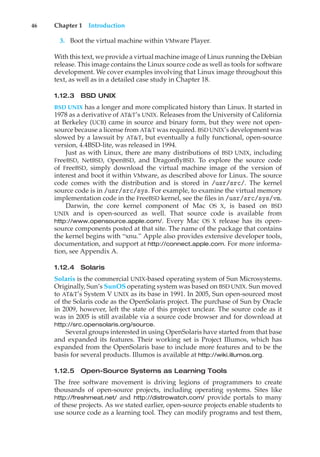 46 Chapter 1 Introduction
3. Boot the virtual machine within VMware Player.
With this text, we provide a virtual machine image of Linux running the Debian
release. This image contains the Linux source code as well as tools for software
development. We cover examples involving that Linux image throughout this
text, as well as in a detailed case study in Chapter 18.
1.12.3 BSD UNIX
BSD UNIX has a longer and more complicated history than Linux. It started in
1978 as a derivative of AT&T’s UNIX. Releases from the University of California
at Berkeley (UCB) came in source and binary form, but they were not open-
source because a license from AT&T was required. BSD UNIX’s development was
slowed by a lawsuit by AT&T, but eventually a fully functional, open-source
version, 4.4BSD-lite, was released in 1994.
Just as with Linux, there are many distributions of BSD UNIX, including
FreeBSD, NetBSD, OpenBSD, and DragonflyBSD. To explore the source code
of FreeBSD, simply download the virtual machine image of the version of
interest and boot it within VMware, as described above for Linux. The source
code comes with the distribution and is stored in /usr/src/. The kernel
source code is in /usr/src/sys. For example, to examine the virtual memory
implementation code in the FreeBSD kernel, see the files in /usr/src/sys/vm.
Darwin, the core kernel component of Mac OS X, is based on BSD
UNIX and is open-sourced as well. That source code is available from
http://www.opensource.apple.com/. Every Mac OS X release has its open-
source components posted at that site. The name of the package that contains
the kernel begins with “xnu.” Apple also provides extensive developer tools,
documentation, and support at http://connect.apple.com. For more informa-
tion, see Appendix A.
1.12.4 Solaris
Solaris is the commercial UNIX-based operating system of Sun Microsystems.
Originally, Sun’s SunOS operating system was based on BSD UNIX. Sun moved
to AT&T’s System V UNIX as its base in 1991. In 2005, Sun open-sourced most
of the Solaris code as the OpenSolaris project. The purchase of Sun by Oracle
in 2009, however, left the state of this project unclear. The source code as it
was in 2005 is still available via a source code browser and for download at
http://src.opensolaris.org/source.
Several groups interested in using OpenSolaris have started from that base
and expanded its features. Their working set is Project Illumos, which has
expanded from the OpenSolaris base to include more features and to be the
basis for several products. Illumos is available at http://wiki.illumos.org.
1.12.5 Open-Source Systems as Learning Tools
The free software movement is driving legions of programmers to create
thousands of open-source projects, including operating systems. Sites like
http://freshmeat.net/ and http://distrowatch.com/ provide portals to many
of these projects. As we stated earlier, open-source projects enable students to
use source code as a learning tool. They can modify programs and test them,
 