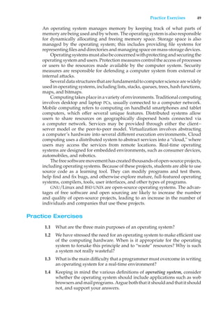 Practice Exercises 49
An operating system manages memory by keeping track of what parts of
memory are being used and by whom. The operating system is also responsible
for dynamically allocating and freeing memory space. Storage space is also
managed by the operating system; this includes providing file systems for
representing files and directories and managing space on mass-storage devices.
Operating systems must also be concerned with protecting and securing the
operating system and users. Protection measures control the access of processes
or users to the resources made available by the computer system. Security
measures are responsible for defending a computer system from external or
internal attacks.
Several datastructures that are fundamental tocomputer science are widely
used in operating systems, including lists, stacks, queues, trees, hash functions,
maps, and bitmaps.
Computing takes place in a variety of environments. Traditional computing
involves desktop and laptop PCs, usually connected to a computer network.
Mobile computing refers to computing on handheld smartphones and tablet
computers, which offer several unique features. Distributed systems allow
users to share resources on geographically dispersed hosts connected via
a computer network. Services may be provided through either the client–
server model or the peer-to-peer model. Virtualization involves abstracting
a computer’s hardware into several different execution environments. Cloud
computing uses a distributed system to abstract services into a “cloud,” where
users may access the services from remote locations. Real-time operating
systems are designed for embedded environments, such as consumer devices,
automobiles, and robotics.
The free software movement has created thousands of open-source projects,
including operating systems. Because of these projects, students are able to use
source code as a learning tool. They can modify programs and test them,
help find and fix bugs, and otherwise explore mature, full-featured operating
systems, compilers, tools, user interfaces, and other types of programs.
GNU/Linux and BSD UNIX are open-source operating systems. The advan-
tages of free software and open sourcing are likely to increase the number
and quality of open-source projects, leading to an increase in the number of
individuals and companies that use these projects.
Practice Exercises
1.1 What are the three main purposes of an operating system?
1.2 We have stressed the need for an operating system to make efficient use
of the computing hardware. When is it appropriate for the operating
system to forsake this principle and to “waste” resources? Why is such
a system not really wasteful?
1.3 What is the main difficulty that a programmer must overcome in writing
an operating system for a real-time environment?
1.4 Keeping in mind the various definitions of operating system, consider
whether the operating system should include applications such as web
browsers and mail programs. Argue both that it should and that it should
not, and support your answers.
 