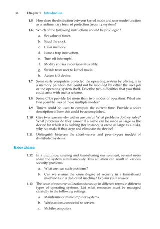 50 Chapter 1 Introduction
1.5 How does the distinction between kernel mode and user mode function
as a rudimentary form of protection (security) system?
1.6 Which of the following instructions should be privileged?
a. Set value of timer.
b. Read the clock.
c. Clear memory.
d. Issue a trap instruction.
e. Turn off interrupts.
f. Modify entries in device-status table.
g. Switch from user to kernel mode.
h. Access I/O device.
1.7 Some early computers protected the operating system by placing it in
a memory partition that could not be modified by either the user job
or the operating system itself. Describe two difficulties that you think
could arise with such a scheme.
1.8 Some CPUs provide for more than two modes of operation. What are
two possible uses of these multiple modes?
1.9 Timers could be used to compute the current time. Provide a short
description of how this could be accomplished.
1.10 Give two reasons why caches are useful. What problems do they solve?
What problems do they cause? If a cache can be made as large as the
device for which it is caching (for instance, a cache as large as a disk),
why not make it that large and eliminate the device?
1.11 Distinguish between the client–server and peer-to-peer models of
distributed systems.
Exercises
1.12 In a multiprogramming and time-sharing environment, several users
share the system simultaneously. This situation can result in various
security problems.
a. What are two such problems?
b. Can we ensure the same degree of security in a time-shared
machine as in a dedicated machine? Explain your answer.
1.13 The issue of resource utilization shows up in different forms in different
types of operating systems. List what resources must be managed
carefully in the following settings:
a. Mainframe or minicomputer systems
b. Workstations connected to servers
c. Mobile computers
 
