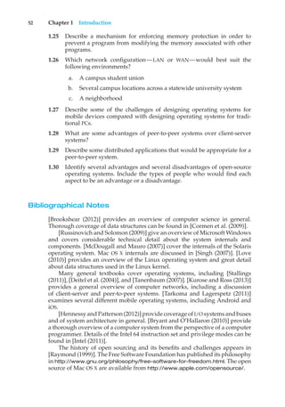52 Chapter 1 Introduction
1.25 Describe a mechanism for enforcing memory protection in order to
prevent a program from modifying the memory associated with other
programs.
1.26 Which network configuration—LAN or WAN—would best suit the
following environments?
a. A campus student union
b. Several campus locations across a statewide university system
c. A neighborhood
1.27 Describe some of the challenges of designing operating systems for
mobile devices compared with designing operating systems for tradi-
tional PCs.
1.28 What are some advantages of peer-to-peer systems over client-server
systems?
1.29 Describe some distributed applications that would be appropriate for a
peer-to-peer system.
1.30 Identify several advantages and several disadvantages of open-source
operating systems. Include the types of people who would find each
aspect to be an advantage or a disadvantage.
Bibliographical Notes
[Brookshear (2012)] provides an overview of computer science in general.
Thorough coverage of data structures can be found in [Cormen et al. (2009)].
[Russinovich and Solomon (2009)] give an overview of Microsoft Windows
and covers considerable technical detail about the system internals and
components. [McDougall and Mauro (2007)] cover the internals of the Solaris
operating system. Mac OS X internals are discussed in [Singh (2007)]. [Love
(2010)] provides an overview of the Linux operating system and great detail
about data structures used in the Linux kernel.
Many general textbooks cover operating systems, including [Stallings
(2011)], [Deitel et al. (2004)], and [Tanenbaum (2007)]. [Kurose and Ross (2013)]
provides a general overview of computer networks, including a discussion
of client-server and peer-to-peer systems. [Tarkoma and Lagerspetz (2011)]
examines several different mobile operating systems, including Android and
iOS.
[Hennessyand Patterson(2012)]provide coverage ofI/O systemsand buses
and of system architecture in general. [Bryant and O’Hallaron (2010)] provide
a thorough overview of a computer system from the perspective of a computer
programmer. Details of the Intel 64 instruction set and privilege modes can be
found in [Intel (2011)].
The history of open sourcing and its benefits and challenges appears in
[Raymond (1999)]. The Free Software Foundation has published its philosophy
in http://www.gnu.org/philosophy/free-software-for-freedom.html. The open
source of Mac OS X are available from http://www.apple.com/opensource/.
 