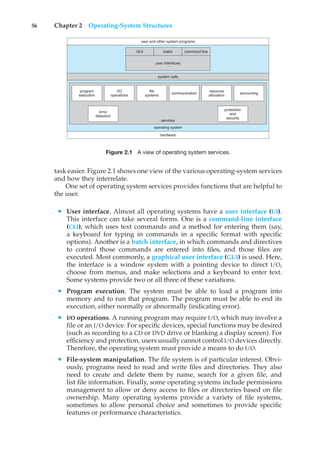 56 Chapter 2 Operating-System Structures
user and other system programs
services
operating system
hardware
system calls
GUI batch
user interfaces
command line
program
execution
I/O
operations
file
systems
communication
resource
allocation
accounting
protection
and
security
error
detection
Figure 2.1 A view of operating system services.
task easier. Figure 2.1 shows one view of the various operating-system services
and how they interrelate.
One set of operating system services provides functions that are helpful to
the user.
• User interface. Almost all operating systems have a user interface (UI).
This interface can take several forms. One is a command-line interface
(CLI), which uses text commands and a method for entering them (say,
a keyboard for typing in commands in a specific format with specific
options). Another is a batch interface, in which commands and directives
to control those commands are entered into files, and those files are
executed. Most commonly, a graphical user interface (GUI) is used. Here,
the interface is a window system with a pointing device to direct I/O,
choose from menus, and make selections and a keyboard to enter text.
Some systems provide two or all three of these variations.
• Program execution. The system must be able to load a program into
memory and to run that program. The program must be able to end its
execution, either normally or abnormally (indicating error).
• I/O operations. A running program may require I/O, which may involve a
file or an I/O device. For specific devices, special functions may be desired
(such as recording to a CD or DVD drive or blanking a display screen). For
efficiency and protection, users usually cannot control I/O devices directly.
Therefore, the operating system must provide a means to do I/O.
• File-system manipulation. The file system is of particular interest. Obvi-
ously, programs need to read and write files and directories. They also
need to create and delete them by name, search for a given file, and
list file information. Finally, some operating systems include permissions
management to allow or deny access to files or directories based on file
ownership. Many operating systems provide a variety of file systems,
sometimes to allow personal choice and sometimes to provide specific
features or performance characteristics.
 