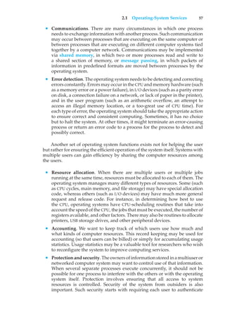 2.1 Operating-System Services 57
• Communications. There are many circumstances in which one process
needs to exchange information with another process. Such communication
may occur between processes that are executing on the same computer or
between processes that are executing on different computer systems tied
together by a computer network. Communications may be implemented
via shared memory, in which two or more processes read and write to
a shared section of memory, or message passing, in which packets of
information in predefined formats are moved between processes by the
operating system.
• Error detection. The operating system needs to be detecting and correcting
errors constantly. Errors may occur in the CPU and memory hardware (such
as a memory error or a power failure), in I/O devices (such as a parity error
on disk, a connection failure on a network, or lack of paper in the printer),
and in the user program (such as an arithmetic overflow, an attempt to
access an illegal memory location, or a too-great use of CPU time). For
each type of error, the operating system should take the appropriate action
to ensure correct and consistent computing. Sometimes, it has no choice
but to halt the system. At other times, it might terminate an error-causing
process or return an error code to a process for the process to detect and
possibly correct.
Another set of operating system functions exists not for helping the user
but rather for ensuring the efficient operation of the system itself. Systems with
multiple users can gain efficiency by sharing the computer resources among
the users.
• Resource allocation. When there are multiple users or multiple jobs
running at the same time, resources must be allocated to each of them. The
operating system manages many different types of resources. Some (such
as CPU cycles, main memory, and file storage) may have special allocation
code, whereas others (such as I/O devices) may have much more general
request and release code. For instance, in determining how best to use
the CPU, operating systems have CPU-scheduling routines that take into
account the speed of the CPU, the jobs that must be executed, the number of
registers available, and other factors. There may also be routines to allocate
printers, USB storage drives, and other peripheral devices.
• Accounting. We want to keep track of which users use how much and
what kinds of computer resources. This record keeping may be used for
accounting (so that users can be billed) or simply for accumulating usage
statistics. Usage statistics may be a valuable tool for researchers who wish
to reconfigure the system to improve computing services.
• Protection and security. The owners of information stored in a multiuser or
networked computer system may want to control use of that information.
When several separate processes execute concurrently, it should not be
possible for one process to interfere with the others or with the operating
system itself. Protection involves ensuring that all access to system
resources is controlled. Security of the system from outsiders is also
important. Such security starts with requiring each user to authenticate
 