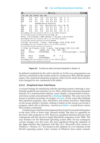2.2 User and Operating-System Interface 59
Figure 2.2 The Bourne shell command interpreter in Solrais 10.
be defined completely by the code in the file rm. In this way, programmers can
add new commands to the system easily by creating new files with the proper
names. The command-interpreter program, which can be small, does not have
to be changed for new commands to be added.
2.2.2 Graphical User Interfaces
A second strategy for interfacing with the operating system is through a user-
friendly graphical user interface, or GUI. Here, rather than entering commands
directly via a command-line interface, users employ a mouse-based window-
and-menu system characterized by a desktop metaphor. The user moves the
mouse to position its pointer on images, or icons, on the screen (the desktop)
that represent programs, files, directories, and system functions. Depending
on the mouse pointer’s location, clicking a button on the mouse can invoke a
program, select a file or directory—known as a folder—or pull down a menu
that contains commands.
Graphical user interfaces first appeared due in part to research taking place
in the early 1970s at Xerox PARC research facility. The first GUI appeared on
the Xerox Alto computer in 1973. However, graphical interfaces became more
widespread with the advent of Apple Macintosh computers in the 1980s. The
user interface for the Macintosh operating system (Mac OS) has undergone
various changes over the years, the most significant being the adoption of
the Aqua interface that appeared with Mac OS X. Microsoft’s first version of
Windows—Version 1.0—was based on the addition of a GUI interface to the
MS-DOS operating system. Later versions of Windows have made cosmetic
 