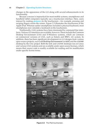 60 Chapter 2 Operating-System Structures
changes in the appearance of the GUI along with several enhancements in its
functionality.
Because a mouse is impractical for most mobile systems, smartphones and
handheld tablet computers typically use a touchscreen interface. Here, users
interact by making gestures on the touchscreen—for example, pressing and
swiping fingers across the screen. Figure 2.3 illustrates the touchscreen of the
Apple iPad. Whereas earlier smartphones included a physical keyboard, most
smartphones now simulate a keyboard on the touchscreen.
Traditionally, UNIX systems have been dominated by command-line inter-
faces. Various GUI interfaces are available, however. These include the Common
Desktop Environment (CDE) and X-Windows systems, which are common
on commercial versions of UNIX, such as Solaris and IBM’s AIX system. In
addition, there has been significant development in GUI designs from various
open-source projects, such as K Desktop Environment (or KDE) and the GNOME
desktop by the GNU project. Both the KDE and GNOME desktops run on Linux
and various UNIX systems and are available under open-source licenses, which
means their source code is readily available for reading and for modification
under specific license terms.
Figure 2.3 The iPad touchscreen.
 