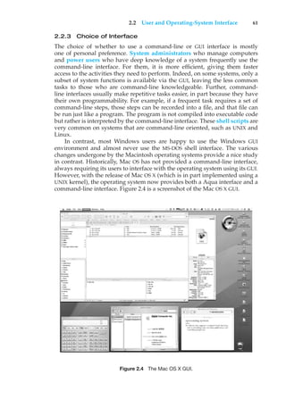 2.2 User and Operating-System Interface 61
2.2.3 Choice of Interface
The choice of whether to use a command-line or GUI interface is mostly
one of personal preference. System administrators who manage computers
and power users who have deep knowledge of a system frequently use the
command-line interface. For them, it is more efficient, giving them faster
access to the activities they need to perform. Indeed, on some systems, only a
subset of system functions is available via the GUI, leaving the less common
tasks to those who are command-line knowledgeable. Further, command-
line interfaces usually make repetitive tasks easier, in part because they have
their own programmability. For example, if a frequent task requires a set of
command-line steps, those steps can be recorded into a file, and that file can
be run just like a program. The program is not compiled into executable code
but rather is interpreted by the command-line interface. These shell scripts are
very common on systems that are command-line oriented, such as UNIX and
Linux.
In contrast, most Windows users are happy to use the Windows GUI
environment and almost never use the MS-DOS shell interface. The various
changes undergone by the Macintosh operating systems provide a nice study
in contrast. Historically, Mac OS has not provided a command-line interface,
always requiring its users to interface with the operating system using its GUI.
However, with the release of Mac OS X (which is in part implemented using a
UNIX kernel), the operating system now provides both a Aqua interface and a
command-line interface. Figure 2.4 is a screenshot of the Mac OS X GUI.
Figure 2.4 The Mac OS X GUI.
 