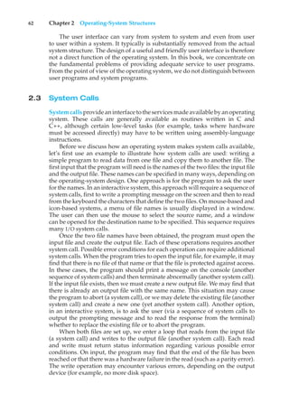 62 Chapter 2 Operating-System Structures
The user interface can vary from system to system and even from user
to user within a system. It typically is substantially removed from the actual
system structure. The design of a useful and friendly user interface is therefore
not a direct function of the operating system. In this book, we concentrate on
the fundamental problems of providing adequate service to user programs.
From the point of view of the operating system, we do not distinguish between
user programs and system programs.
2.3 System Calls
System calls provide an interface to the services made available by an operating
system. These calls are generally available as routines written in C and
C++, although certain low-level tasks (for example, tasks where hardware
must be accessed directly) may have to be written using assembly-language
instructions.
Before we discuss how an operating system makes system calls available,
let’s first use an example to illustrate how system calls are used: writing a
simple program to read data from one file and copy them to another file. The
first input that the program will need is the names of the two files: the input file
and the output file. These names can be specified in many ways, depending on
the operating-system design. One approach is for the program to ask the user
for the names. In an interactive system, this approach will require a sequence of
system calls, first to write a prompting message on the screen and then to read
from the keyboard the characters that define the two files. On mouse-based and
icon-based systems, a menu of file names is usually displayed in a window.
The user can then use the mouse to select the source name, and a window
can be opened for the destination name to be specified. This sequence requires
many I/O system calls.
Once the two file names have been obtained, the program must open the
input file and create the output file. Each of these operations requires another
system call. Possible error conditions for each operation can require additional
system calls. When the program tries to open the input file, for example, it may
find that there is no file of that name or that the file is protected against access.
In these cases, the program should print a message on the console (another
sequence of system calls) and then terminate abnormally (another system call).
If the input file exists, then we must create a new output file. We may find that
there is already an output file with the same name. This situation may cause
the program to abort (a system call), or we may delete the existing file (another
system call) and create a new one (yet another system call). Another option,
in an interactive system, is to ask the user (via a sequence of system calls to
output the prompting message and to read the response from the terminal)
whether to replace the existing file or to abort the program.
When both files are set up, we enter a loop that reads from the input file
(a system call) and writes to the output file (another system call). Each read
and write must return status information regarding various possible error
conditions. On input, the program may find that the end of the file has been
reached or that there was a hardware failure in the read (such as a parity error).
The write operation may encounter various errors, depending on the output
device (for example, no more disk space).
 