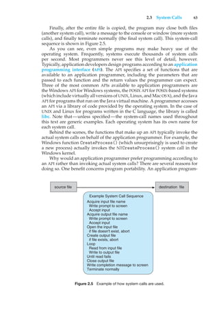 2.3 System Calls 63
Finally, after the entire file is copied, the program may close both files
(another system call), write a message to the console or window (more system
calls), and finally terminate normally (the final system call). This system-call
sequence is shown in Figure 2.5.
As you can see, even simple programs may make heavy use of the
operating system. Frequently, systems execute thousands of system calls
per second. Most programmers never see this level of detail, however.
Typically, application developers design programs according to an application
programming interface (API). The API specifies a set of functions that are
available to an application programmer, including the parameters that are
passed to each function and the return values the programmer can expect.
Three of the most common APIs available to application programmers are
the Windows API for Windows systems, the POSIX API for POSIX-based systems
(which include virtually all versions of UNIX, Linux, and Mac OS X), and the Java
API for programs that run on the Java virtual machine. A programmer accesses
an API via a library of code provided by the operating system. In the case of
UNIX and Linux for programs written in the C language, the library is called
libc. Note that—unless specified—the system-call names used throughout
this text are generic examples. Each operating system has its own name for
each system call.
Behind the scenes, the functions that make up an API typically invoke the
actual system calls on behalf of the application programmer. For example, the
Windows function CreateProcess() (which unsurprisingly is used to create
a new process) actually invokes the NTCreateProcess() system call in the
Windows kernel.
Why would an application programmer prefer programming according to
an API rather than invoking actual system calls? There are several reasons for
doing so. One benefit concerns program portability. An application program-
source file destination file
Example System Call Sequence
Acquire input file name
Write prompt to screen
Accept input
Acquire output file name
Write prompt to screen
Accept input
Open the input file
if file doesn't exist, abort
Create output file
if file exists, abort
Loop
Read from input file
Write to output file
Until read fails
Close output file
Write completion message to screen
Terminate normally
Figure 2.5 Example of how system calls are used.
 