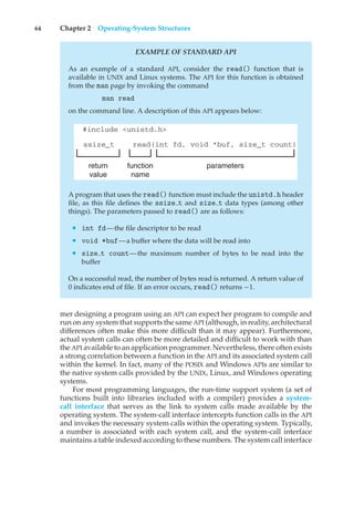 64 Chapter 2 Operating-System Structures
EXAMPLE OF STANDARD API
As an example of a standard API, consider the read() function that is
available in UNIX and Linux systems. The API for this function is obtained
from the man page by invoking the command
man read
on the command line. A description of this API appears below:
#include <unistd.h>
ssize_t read(int fd, void *buf, size_t count)
return
value
function
name
parameters
A program that uses the read() function must include the unistd.h header
file, as this file defines the ssize t and size t data types (among other
things). The parameters passed to read() are as follows:
• int fd—the file descriptor to be read
• void *buf—a buffer where the data will be read into
• size t count—the maximum number of bytes to be read into the
buffer
On a successful read, the number of bytes read is returned. A return value of
0 indicates end of file. If an error occurs, read() returns −1.
mer designing a program using an API can expect her program to compile and
run on any system that supports the same API (although, in reality, architectural
differences often make this more difficult than it may appear). Furthermore,
actual system calls can often be more detailed and difficult to work with than
the API available to an application programmer. Nevertheless, there often exists
a strong correlation between a function in the API and its associated system call
within the kernel. In fact, many of the POSIX and Windows APIs are similar to
the native system calls provided by the UNIX, Linux, and Windows operating
systems.
For most programming languages, the run-time support system (a set of
functions built into libraries included with a compiler) provides a system-
call interface that serves as the link to system calls made available by the
operating system. The system-call interface intercepts function calls in the API
and invokes the necessary system calls within the operating system. Typically,
a number is associated with each system call, and the system-call interface
maintains a table indexed according to these numbers. The system call interface
 