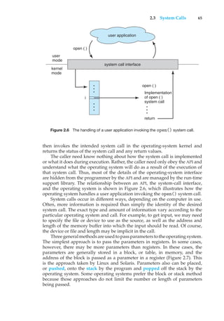 2.3 System Calls 65
Implementation
of open ( )
system call
open ( )
user
mode
return
user application
system call interface
kernel
mode
i
open ( )
Figure 2.6 The handling of a user application invoking the open() system call.
then invokes the intended system call in the operating-system kernel and
returns the status of the system call and any return values.
The caller need know nothing about how the system call is implemented
or what it does during execution. Rather, the caller need only obey the API and
understand what the operating system will do as a result of the execution of
that system call. Thus, most of the details of the operating-system interface
are hidden from the programmer by the API and are managed by the run-time
support library. The relationship between an API, the system-call interface,
and the operating system is shown in Figure 2.6, which illustrates how the
operating system handles a user application invoking the open() system call.
System calls occur in different ways, depending on the computer in use.
Often, more information is required than simply the identity of the desired
system call. The exact type and amount of information vary according to the
particular operating system and call. For example, to get input, we may need
to specify the file or device to use as the source, as well as the address and
length of the memory buffer into which the input should be read. Of course,
the device or file and length may be implicit in the call.
Three general methods are used to pass parameters to the operating system.
The simplest approach is to pass the parameters in registers. In some cases,
however, there may be more parameters than registers. In these cases, the
parameters are generally stored in a block, or table, in memory, and the
address of the block is passed as a parameter in a register (Figure 2.7). This
is the approach taken by Linux and Solaris. Parameters also can be placed,
or pushed, onto the stack by the program and popped off the stack by the
operating system. Some operating systems prefer the block or stack method
because those approaches do not limit the number or length of parameters
being passed.
 