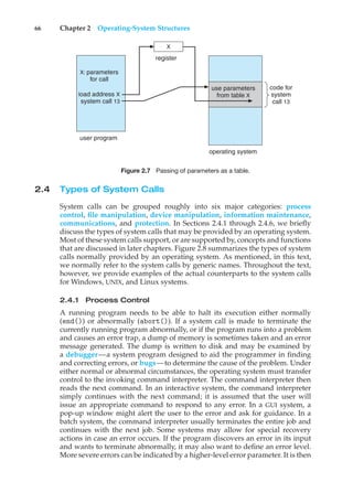 66 Chapter 2 Operating-System Structures
code for
system
call 13
operating system
user program
use parameters
from table X
register
X
X: parameters
for call
load address X
system call 13
Figure 2.7 Passing of parameters as a table.
2.4 Types of System Calls
System calls can be grouped roughly into six major categories: process
control, file manipulation, device manipulation, information maintenance,
communications, and protection. In Sections 2.4.1 through 2.4.6, we briefly
discuss the types of system calls that may be provided by an operating system.
Most of these system calls support, or are supported by, concepts and functions
that are discussed in later chapters. Figure 2.8 summarizes the types of system
calls normally provided by an operating system. As mentioned, in this text,
we normally refer to the system calls by generic names. Throughout the text,
however, we provide examples of the actual counterparts to the system calls
for Windows, UNIX, and Linux systems.
2.4.1 Process Control
A running program needs to be able to halt its execution either normally
(end()) or abnormally (abort()). If a system call is made to terminate the
currently running program abnormally, or if the program runs into a problem
and causes an error trap, a dump of memory is sometimes taken and an error
message generated. The dump is written to disk and may be examined by
a debugger—a system program designed to aid the programmer in finding
and correcting errors, or bugs—to determine the cause of the problem. Under
either normal or abnormal circumstances, the operating system must transfer
control to the invoking command interpreter. The command interpreter then
reads the next command. In an interactive system, the command interpreter
simply continues with the next command; it is assumed that the user will
issue an appropriate command to respond to any error. In a GUI system, a
pop-up window might alert the user to the error and ask for guidance. In a
batch system, the command interpreter usually terminates the entire job and
continues with the next job. Some systems may allow for special recovery
actions in case an error occurs. If the program discovers an error in its input
and wants to terminate abnormally, it may also want to define an error level.
More severe errors can be indicated by a higher-level error parameter. It is then
 