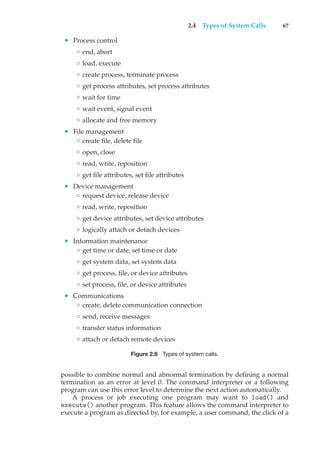 2.4 Types of System Calls 67
• Process control
◦ end, abort
◦ load, execute
◦ create process, terminate process
◦ get process attributes, set process attributes
◦ wait for time
◦ wait event, signal event
◦ allocate and free memory
• File management
◦ create file, delete file
◦ open, close
◦ read, write, reposition
◦ get file attributes, set file attributes
• Device management
◦ request device, release device
◦ read, write, reposition
◦ get device attributes, set device attributes
◦ logically attach or detach devices
• Information maintenance
◦ get time or date, set time or date
◦ get system data, set system data
◦ get process, file, or device attributes
◦ set process, file, or device attributes
• Communications
◦ create, delete communication connection
◦ send, receive messages
◦ transfer status information
◦ attach or detach remote devices
Figure 2.8 Types of system calls.
possible to combine normal and abnormal termination by defining a normal
termination as an error at level 0. The command interpreter or a following
program can use this error level to determine the next action automatically.
A process or job executing one program may want to load() and
execute() another program. This feature allows the command interpreter to
execute a program as directed by, for example, a user command, the click of a
 