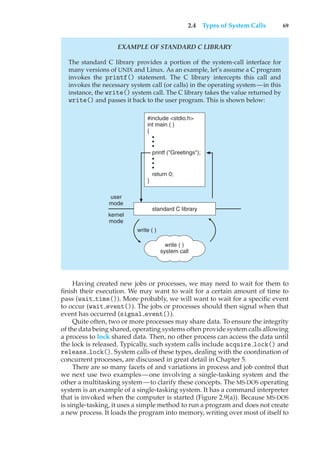 2.4 Types of System Calls 69
EXAMPLE OF STANDARD C LIBRARY
The standard C library provides a portion of the system-call interface for
many versions of UNIX and Linux. As an example, let’s assume a C program
invokes the printf() statement. The C library intercepts this call and
invokes the necessary system call (or calls) in the operating system—in this
instance, the write() system call. The C library takes the value returned by
write() and passes it back to the user program. This is shown below:
write ( )
system call
user
mode
kernel
mode
#include <stdio.h>
int main ( )
{
•
•
•
printf ("Greetings");
•
•
•
return 0;
}
standard C library
write ( )
Having created new jobs or processes, we may need to wait for them to
finish their execution. We may want to wait for a certain amount of time to
pass (wait time()). More probably, we will want to wait for a specific event
to occur (wait event()). The jobs or processes should then signal when that
event has occurred (signal event()).
Quite often, two or more processes may share data. To ensure the integrity
of the data being shared, operating systems often provide system calls allowing
a process to lock shared data. Then, no other process can access the data until
the lock is released. Typically, such system calls include acquire lock() and
release lock(). System calls of these types, dealing with the coordination of
concurrent processes, are discussed in great detail in Chapter 5.
There are so many facets of and variations in process and job control that
we next use two examples—one involving a single-tasking system and the
other a multitasking system—to clarify these concepts. The MS-DOS operating
system is an example of a single-tasking system. It has a command interpreter
that is invoked when the computer is started (Figure 2.9(a)). Because MS-DOS
is single-tasking, it uses a simple method to run a program and does not create
a new process. It loads the program into memory, writing over most of itself to
 