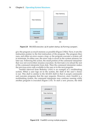 70 Chapter 2 Operating-System Structures
(a) (b)
free memory
command
interpreter
kernel
process
free memory
command
interpreter
kernel
Figure 2.9 MS-DOS execution. (a) At system startup. (b) Running a program.
give the program as much memory as possible (Figure 2.9(b)). Next, it sets the
instruction pointer to the first instruction of the program. The program then
runs, and either an error causes a trap, or the program executes a system call
to terminate. In either case, the error code is saved in the system memory for
later use. Following this action, the small portion of the command interpreter
that was not overwritten resumes execution. Its first task is to reload the rest
of the command interpreter from disk. Then the command interpreter makes
the previous error code available to the user or to the next program.
FreeBSD (derived from Berkeley UNIX) is an example of a multitasking
system. When a user logs on to the system, the shell of the user’s choice
is run. This shell is similar to the MS-DOS shell in that it accepts commands
and executes programs that the user requests. However, since FreeBSD is a
multitasking system, the command interpreter may continue running while
another program is executed (Figure 2.10). To start a new process, the shell
free memory
interpreter
kernel
process D
process C
process B
Figure 2.10 FreeBSD running multiple programs.
 