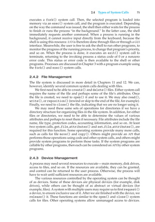 2.4 Types of System Calls 71
executes a fork() system call. Then, the selected program is loaded into
memory via an exec() system call, and the program is executed. Depending
on the way the command was issued, the shell then either waits for the process
to finish or runs the process “in the background.” In the latter case, the shell
immediately requests another command. When a process is running in the
background, it cannot receive input directly from the keyboard, because the
shell is using this resource. I/O is therefore done through files or through a GUI
interface. Meanwhile, the user is free to ask the shell to run other programs, to
monitor the progress of the running process, to change that program’s priority,
and so on. When the process is done, it executes an exit() system call to
terminate, returning to the invoking process a status code of 0 or a nonzero
error code. This status or error code is then available to the shell or other
programs. Processes are discussed in Chapter 3 with a program example using
the fork() and exec() system calls.
2.4.2 File Management
The file system is discussed in more detail in Chapters 11 and 12. We can,
however, identify several common system calls dealing with files.
We first need to be able to create() and delete() files. Either system call
requires the name of the file and perhaps some of the file’s attributes. Once
the file is created, we need to open() it and to use it. We may also read(),
write(), or reposition() (rewind or skip to the end of the file, for example).
Finally, we need to close() the file, indicating that we are no longer using it.
We may need these same sets of operations for directories if we have a
directory structure for organizing files in the file system. In addition, for either
files or directories, we need to be able to determine the values of various
attributes and perhaps to reset them if necessary. File attributes include the file
name, file type, protection codes, accounting information, and so on. At least
two system calls, get file attributes() and set file attributes(), are
required for this function. Some operating systems provide many more calls,
such as calls for file move() and copy(). Others might provide an API that
performs those operations using code and other system calls, and others might
provide system programs to perform those tasks. If the system programs are
callable by other programs, then each can be considered an API by other system
programs.
2.4.3 Device Management
A process may need several resources to execute—main memory, disk drives,
access to files, and so on. If the resources are available, they can be granted,
and control can be returned to the user process. Otherwise, the process will
have to wait until sufficient resources are available.
The various resources controlled by the operating system can be thought
of as devices. Some of these devices are physical devices (for example, disk
drives), while others can be thought of as abstract or virtual devices (for
example, files). A system with multiple users may require us to first request()
a device, to ensure exclusive use of it. After we are finished with the device, we
release() it. These functions are similar to the open() and close() system
calls for files. Other operating systems allow unmanaged access to devices.
 