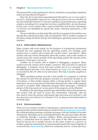 72 Chapter 2 Operating-System Structures
The hazard then is the potential for device contention and perhaps deadlock,
which are described in Chapter 7.
Once the device has been requested (and allocated to us), we can read(),
write(), and (possibly) reposition() the device, just as we can with files. In
fact, the similarity between I/O devices and files is so great that many operating
systems, including UNIX, merge the two into a combined file–device structure.
In this case, a set of system calls is used on both files and devices. Sometimes,
I/O devices are identified by special file names, directory placement, or file
attributes.
The user interface can also make files and devices appear to be similar, even
though the underlying system calls are dissimilar. This is another example of
the many design decisions that go into building an operating system and user
interface.
2.4.4 Information Maintenance
Many system calls exist simply for the purpose of transferring information
between the user program and the operating system. For example, most
systems have a system call to return the current time() and date(). Other
system calls may return information about the system, such as the number of
current users, the version number of the operating system, the amount of free
memory or disk space, and so on.
Another set of system calls is helpful in debugging a program. Many
systems provide system calls to dump() memory. This provision is useful for
debugging. A program trace lists each system call as it is executed. Even
microprocessors provide a CPU mode known as single step, in which a trap
is executed by the CPU after every instruction. The trap is usually caught by a
debugger.
Many operating systems provide a time profile of a program to indicate
the amount of time that the program executes at a particular location or set
of locations. A time profile requires either a tracing facility or regular timer
interrupts. At every occurrence of the timer interrupt, the value of the program
counter is recorded. With sufficiently frequent timer interrupts, a statistical
picture of the time spent on various parts of the program can be obtained.
In addition, the operating system keeps information about all its processes,
and system calls are used to access this information. Generally, calls are
also used to reset the process information (get process attributes() and
set process attributes()). In Section 3.1.3, we discuss what information is
normally kept.
2.4.5 Communication
There are two common models of interprocess communication: the message-
passing model and the shared-memory model. In the message-passing model,
the communicating processes exchange messages with one another to transfer
information. Messages can be exchanged between the processes either directly
or indirectly through a common mailbox. Before communication can take
place, a connection must be opened. The name of the other communicator
must be known, be it another process on the same system or a process on
another computer connected by a communications network. Each computer in
a network has a host name by which it is commonly known. A host also has a
 
