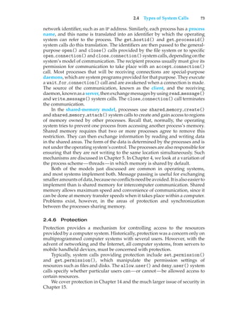 2.4 Types of System Calls 73
network identifier, such as an IP address. Similarly, each process has a process
name, and this name is translated into an identifier by which the operating
system can refer to the process. The get hostid() and get processid()
system calls do this translation. The identifiers are then passed to the general-
purpose open() and close() calls provided by the file system or to specific
open connection()and close connection()systemcalls, dependingonthe
system’s model of communication. The recipient process usually must give its
permission for communication to take place with an accept connection()
call. Most processes that will be receiving connections are special-purpose
daemons, which are system programs provided for that purpose. They execute
a wait for connection() call and are awakened when a connection is made.
The source of the communication, known as the client, and the receiving
daemon, known as a server, then exchange messages by using read message()
and write message() system calls. The close connection() call terminates
the communication.
In the shared-memory model, processes use shared memory create()
and shared memory attach() system calls to create and gain access to regions
of memory owned by other processes. Recall that, normally, the operating
system tries to prevent one process from accessing another process’s memory.
Shared memory requires that two or more processes agree to remove this
restriction. They can then exchange information by reading and writing data
in the shared areas. The form of the data is determined by the processes and is
not under the operating system’s control. The processes are also responsible for
ensuring that they are not writing to the same location simultaneously. Such
mechanisms are discussed in Chapter 5. In Chapter 4, we look at a variation of
the process scheme—threads—in which memory is shared by default.
Both of the models just discussed are common in operating systems,
and most systems implement both. Message passing is useful for exchanging
smaller amounts of data, because no conflicts need be avoided. It is also easier to
implement than is shared memory for intercomputer communication. Shared
memory allows maximum speed and convenience of communication, since it
can be done at memory transfer speeds when it takes place within a computer.
Problems exist, however, in the areas of protection and synchronization
between the processes sharing memory.
2.4.6 Protection
Protection provides a mechanism for controlling access to the resources
provided by a computer system. Historically, protection was a concern only on
multiprogrammed computer systems with several users. However, with the
advent of networking and the Internet, all computer systems, from servers to
mobile handheld devices, must be concerned with protection.
Typically, system calls providing protection include set permission()
and get permission(), which manipulate the permission settings of
resources such as files and disks. The allow user() and deny user() system
calls specify whether particular users can—or cannot—be allowed access to
certain resources.
We cover protection in Chapter 14 and the much larger issue of security in
Chapter 15.
 